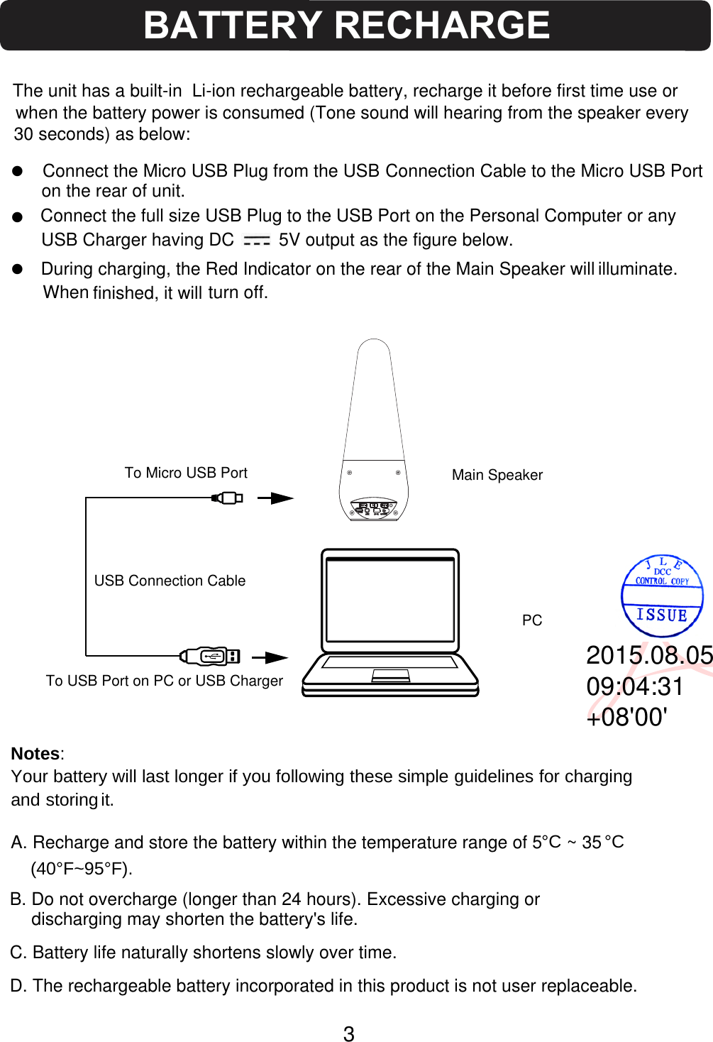 zzNotes:Your battery will last longer if you follo(40°F~95°F).wing these simple guidelines for chargingand storing it.on the rear of unit.DC5VAUX OFF/O NPCUSB Charger having DC         5V output as the figure below.turn off.To Micro USB Portfinished, it will z3The unit has a built-in  Li-ion rechargeable battery, recharge it before first time use or when the battery power is consumed (Tone sound will hearing from the speaker every  30 seconds) as below:Connect the Micro USB Plug from the USB Connection Cable to the Micro USB Port Connect the full size USB Plug to the USB Port on the Personal Computer or any During charging, the Red Indicator on the rear of the Main Speaker willUSB Connection CableMain SpeakerTo USB Port on PC or USB ChargerA. Recharge and store the battery within the temperature range of 5     ~ 35 °C°CB. Do not overcharge (longer than 24 hours). Excessive charging or discharging may shorten the battery&apos;s life.C. Battery life naturally shortens slowly over time.D. The rechargeable battery incorporated in this product is not user replaceable.BATTERY RECHARGE illuminate. When 2015.08.0509:04:31+08&apos;00&apos;