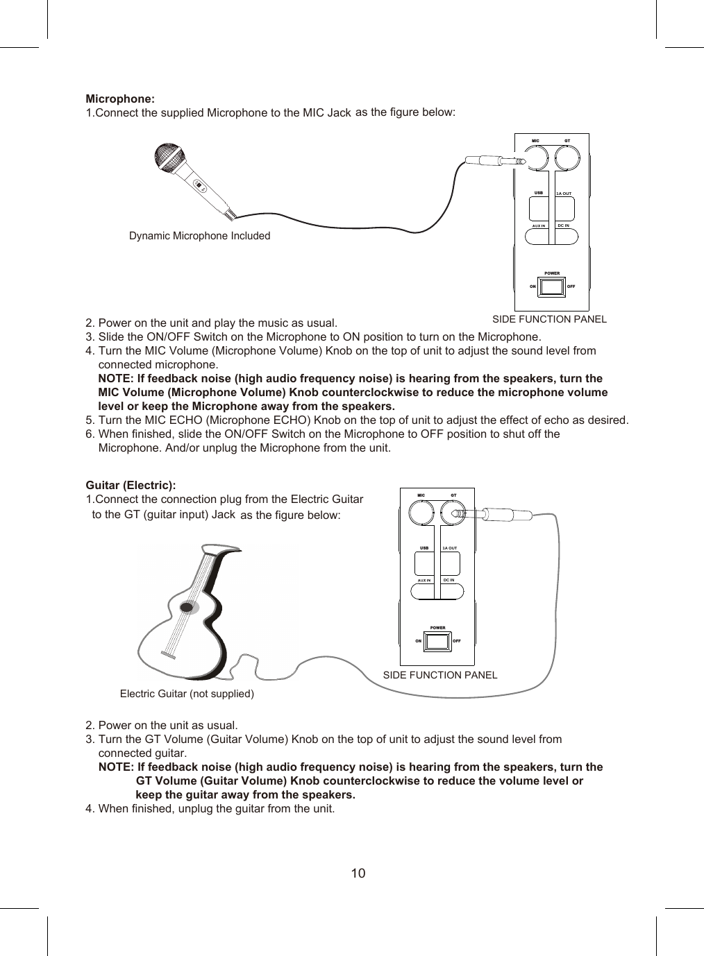 Microphone:2. Power on the unit and play the music as usual.3. Slide the ON/OFF Switch on the Microphone to ON position to turn on the Microphone.4. Turn the MIC Volume (Microphone Volume) Knob on the top of unit to adjust the sound level from     connected microphone.   NOTE: If feedback noise (high audio frequency noise) is hearing from the speakers, turn the    MIC Volume (Microphone Volume) Knob counterclockwise to reduce the microphone volume     level or keep the Microphone away from the speakers.5. Turn the MIC ECHO (Microphone ECHO) Knob on the top of unit to adjust the effect of echo as desired.6. When finished, slide the ON/OFF Switch on the Microphone to OFF position to shut off the     Microphone. And/or unplug the Microphone from the unit. Guitar (Electric):as the figure below:2. Power on the unit as usual.3. Turn the GT Volume (Guitar Volume) Knob on the top of unit to adjust the sound level from    connected guitar.    NOTE: If feedback noise (high audio frequency noise) is hearing from the speakers, turn the                 GT Volume (Guitar Volume) Knob counterclockwise to reduce the volume level or                  keep the guitar away from the speakers.4. When finished, unplug the guitar from the unit.Dynamic Microphone IncludedElectric Guitar (not supplied)MI C GTUS B PO WE RON O FF1.Connect the supplied Microphone to the MIC Jack as the figure below: MI C GTUS B PO WE RON O FF1.Connect the connection plug from the Electric Guitarto the GT (guitar input) Jack SIDE FUNCTION PANELSIDE FUNCTION PANEL101A  OUTDC  IN1A  OUTDC  IN