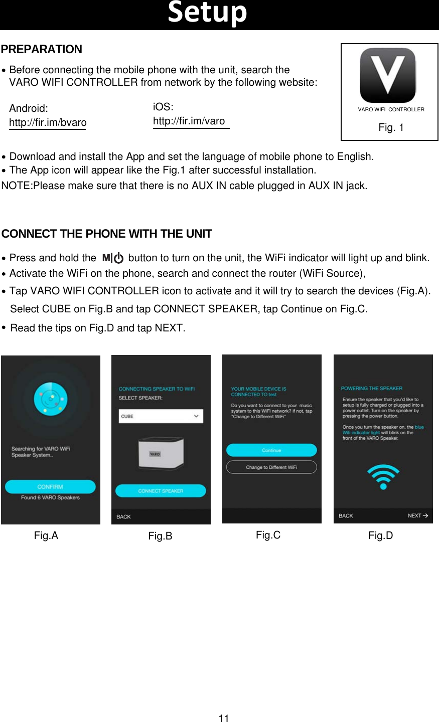 11Download and install the App and set the language of mobile phone to English.Before connecting the mobile phone with the unit, search theVARO WIFI CONTROLLER from network by the following website:The App icon will appear like the Fig.1 after successful installation.Fig. 1PREPARATIONCONNECT THE PHONE WITH THE UNITActivate the WiFi on the phone, search and connect the router (WiFi Source),  Press and hold the           button to turn on the unit, the WiFi indicator will light up and blink. Tap VARO WIFI CONTROLLER icon to activate and it will try to search the devices (Fig.A).SetupVARO WIFI  CONTROLLERNOTE:Please make sure that there is no AUX IN cable plugged in AUX IN jack.MAndroid:http://fir.im/bvaroiOS:http://fir.im/varoFig.A Fig.BSelect CUBE on Fig.B and tap CONNECT SPEAKER, tap Continue on Fig.C. Fig.C Fig.DRead the tips on Fig.D and tap NEXT.