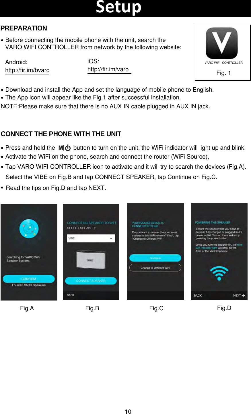 10Download and install the App and set the language of mobile phone to English.Before connecting the mobile phone with the unit, search theVARO WIFI CONTROLLER from network by the following website:The App icon will appear like the Fig.1 after successful installation.Fig. 1PREPARATIONCONNECT THE PHONE WITH THE UNITActivate the WiFi on the phone, search and connect the router (WiFi Source),  Press and hold the           button to turn on the unit, the WiFi indicator will light up and blink. Tap VARO WIFI CONTROLLER icon to activate and it will try to search the devices (Fig.A).SetupVARO WIFI  CONTROLLERNOTE:Please make sure that there is no AUX IN cable plugged in AUX IN jack.MAndroid:http://fir.im/bvaroiOS:http://fir.im/varoFig.A Fig.BSelect the VIBE on Fig.B and tap CONNECT SPEAKER, tap Continue on Fig.C. Fig.C Fig.DRead the tips on Fig.D and tap NEXT.