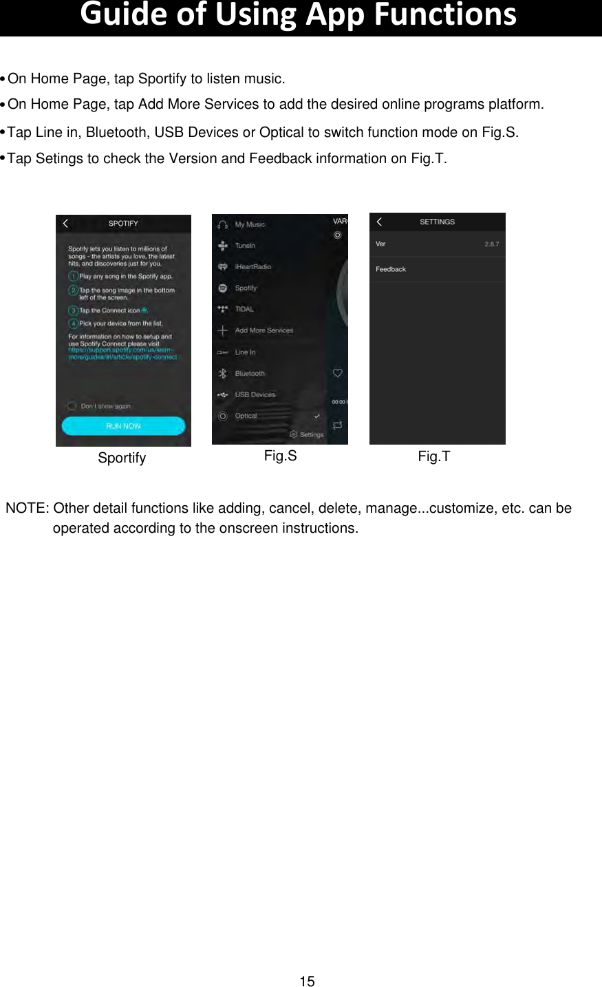 Guide of Using App FunctionsOn Home Page, tap Sportify to listen music.  SportifyOn Home Page, tap Add More Services to add the desired online programs platform. Tap Line in, Bluetooth, USB Devices or Optical to switch function mode on Fig.S.Tap Setings to check the Version and Feedback information on Fig.T.Fig.S Fig.TNOTE: Other detail functions like adding, cancel, delete, manage...customize, etc. can be  operated according to the onscreen instructions. 15