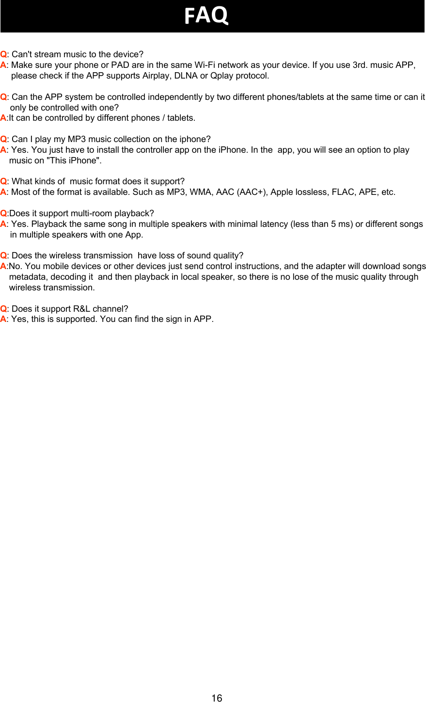 FAQQ: Can&apos;t stream music to the device?A: Make sure your phone or PAD are in the same Wi-Fi network as your device. If you use 3rd. music APP, please check if the APP supports Airplay, DLNA or Qplay protocol.Q: Can the APP system be controlled independently by two different phones/tablets at the same time or can it only be controlled with one? A:It can be controlled by different phones / tablets.Q: Can I play my MP3 music collection on the iphone? A: Yes. You just have to install the controller app on the iPhone. In the  app, you will see an option to play music on &quot;This iPhone&quot;.Q: What kinds of  music format does it support?A: Most of the format is available. Such as MP3, WMA, AAC (AAC+), Apple lossless, FLAC, APE, etc.Q:Does it support multi-room playback?A: Yes. Playback the same song in multiple speakers with minimal latency (less than 5 ms) or different songs in multiple speakers with one App.Q: Does the wireless transmission  have loss of sound quality?A:No. You mobile devices or other devices just send control instructions, and the adapter will download songs metadata, decoding it  and then playback in local speaker, so there is no lose of the music quality through wireless transmission.Q: Does it support R&amp;L channel?A: Yes, this is supported. You can find the sign in APP.16