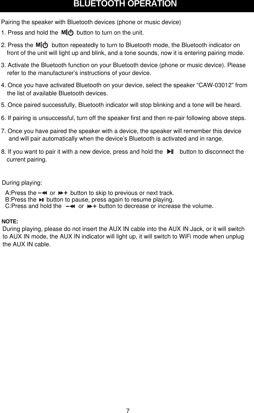 BLUETOOTH OPERATIONPairing the speaker with Bluetooth devices (phone or music device)1. Press and hold the           button to turn on the unit.5. Once paired successfully, Bluetooth indicator will stop blinking and a tone will be heard.6. If pairing is unsuccessful, turn off the speaker first and then re-pair following above steps.M2. Press the           button repeatedly to turn to Bluetooth mode, the Bluetooth indicator on  Mfront of the unit will light up and blink, and a tone sounds, now it is entering pairing mode.3. Activate the Bluetooth function on your Bluetooth device (phone or music device). Pleaserefer to the manufacturer’s instructions of your device.4. Once you have activated Bluetooth on your device, select the speaker “CAW-03012” fromthe list of available Bluetooth devices.7. Once you have paired the speaker with a device, the speaker will remember this deviceand will pair automatically when the device’s Bluetooth is activated and in range.8. If you want to pair it with a new device, press and hold the          button to disconnect the  current pairing.During playing:A:Press the        or         button to skip to previous or next track.B:Press the      button to pause, press again to resume playing.C:Press and hold the          or         button to decrease or increase the volume.NOTE: During playing, please do not insert the AUX IN cable into the AUX IN Jack, or it will switch to AUX IN mode, the AUX IN indicator will light up, it will switch to WiFi mode when unplug 7the AUX IN cable.