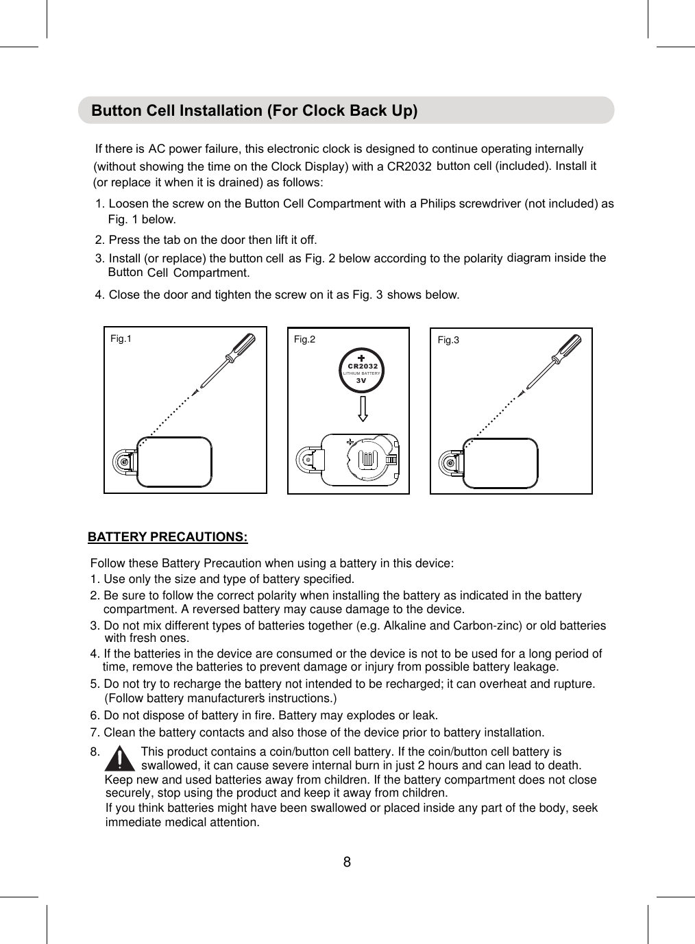 Follow these Battery Precaution when using a battery in this device:1. Use only the size and type of battery specified.6. Do not dispose of battery in fire. Battery may explodes or leak.7. Clean the battery contacts and also those of the device prior to battery installation.BATTERY PRECAUTIONS:2. Be sure to follow the correct polarity when installing the battery as indicated in the battery compartment. A reversed battery may cause damage to the device.3. Do not mix different types of batteries together (e.g. Alkaline and Carbon-zinc) or old batteries with fresh ones.4. If the batteries in the device are consumed or the device is not to be used for a long period of time, remove the batteries to prevent damage or injury from possible battery leakage.5. Do not try to recharge the battery not intended to be recharged; it can overheat and rupture. (Follow battery manufacturer’s instructions.)8.            This product contains a coin/button cell battery. If the coin/button cell battery is swallowed, it can cause severe internal burn in just 2 hours and can lead to death.Keep new and used batteries away from children. If the battery compartment does not closesecurely, stop using the product and keep it away from children.If you think batteries might have been swallowed or placed inside any part of the body, seek immediate medical attention.CR2032LITHIU M BATTERY3V................................................Fig.1   Fig.2 Fig.3 8Button Cell Installation (For Clock Back Up)If th AC power failure, this electronic clock is designed to continue operating internally(without showing the time on the Clock Display) with a CR2032 button cell (included). Install it(or replace it when it is drained) as follows:1.Loosenthe screw on the Button Cell Compartment witha Philipsscrewdriver (not included) asFig. 1 below.2.Press the tab on the door then lift it off.3.Install (or replace) thasFig. 2 below according to the polaritydiagram inside theButton Cell Compartment.4.Closethe door and tighten the screw on it as Fig. 3below.ere isebuttoncellshows