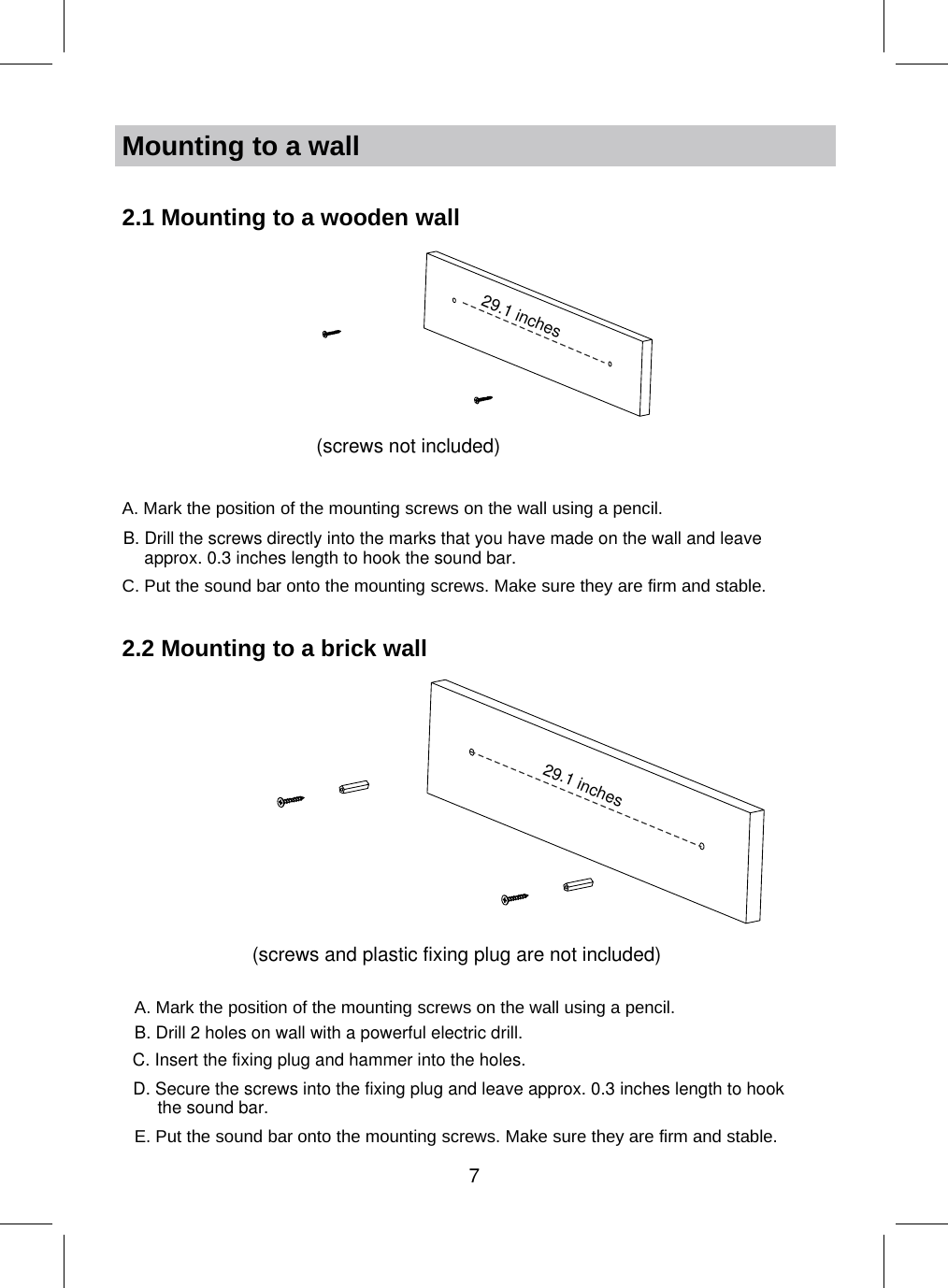 Mounting to a wall2.1 Mountingto a wooden wallA. Mark the position of the mounting screws on the wall using a pencil.C. Put the sound bar onto the mounting screws. Make sure they are firm and stable.2.2 Mountingto a brick wall29.1 inchesB. Drill the screws directly into the marks that you have made on the wall and leave approx. 0.3 inches length to hook the sound bar.(screws not included)(screws and plastic fixing plug are not included)A. Mark the position of the mounting screws on the wall using a pencil.E. Put the sound bar onto the mounting screws. Make sure they are firm and stable.C. Insert the fixing plug and hammer into the holes.D. Secure the screws into the fixing plug and leave approx. 0.3 inches length to hookthe sound bar.B. Drill 2 holes on wall with a powerful electric drill. 29.1 inches7