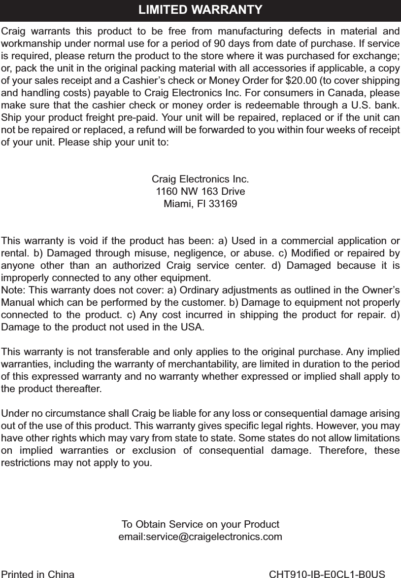 Craig warrants this product to be free from manufacturing defects in material andworkmanship under normal use for a period of 90 days from date of purchase. If serviceis required, please return the product to the store where it was purchased for exchange;or, pack the unit in the original packing material with all accessories if applicable, a copyof your sales receipt and a Cashier’s check or Money Order for $20.00 (to cover shippingand handling costs) payable to Craig Electronics Inc. For consumers in Canada, pleasemake sure that the cashier check or money order is redeemable through a U.S. bank.Ship your product freight pre-paid. Your unit will be repaired, replaced or if the unit cannot be repaired or replaced, a refund will be forwarded to you within four weeks of receiptof your unit. Please ship your unit to:Craig Electronics Inc.1160 NW 163 DriveMiami, Fl 33169This warranty is void if the product has been: a) Used in a commercial application orrental. b) Damaged through misuse, negligence, or abuse. c) Modified or repaired byanyone other than an authorized Craig service center. d) Damaged because it isimproperly connected to any other equipment.Note: This warranty does not cover: a) Ordinary adjustments as outlined in the Owner’sManual which can be performed by the customer. b) Damage to equipment not properlyconnected to the product. c) Any cost incurred in shipping the product for repair. d)Damage to the product not used in the USA.This warranty is not transferable and only applies to the original purchase. Any impliedwarranties, including the warranty of merchantability, are limited in duration to the periodof this expressed warranty and no warranty whether expressed or implied shall apply tothe product thereafter.Under no circumstance shall Craig be liable for any loss or consequential damage arisingout of the use of this product. This warranty gives specific legal rights. However, you mayhave other rights which may vary from state to state. Some states do not allow limitationson implied warranties or exclusion of consequential damage. Therefore, theserestrictions may not apply to you.To Obtain Service on your Productemail:service@craigelectronics.comLIMITED WARRANTYPrinted in China CHT910-IB-E0CL1-B0US