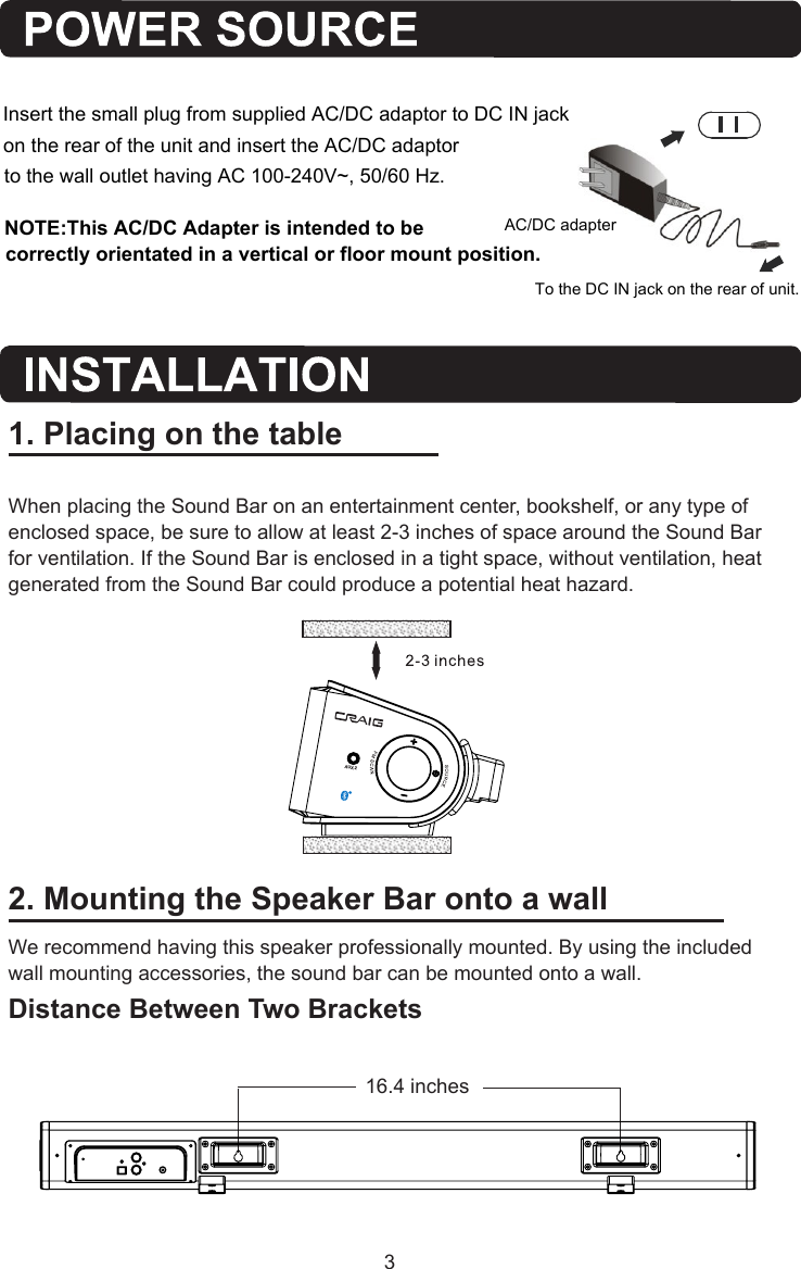 2. Mounting the Speaker Bar onto a wallWe recommend having this speaker professionally mounted. By using the included wall mounting accessories, the sound bar can be mounted onto a wall.Distance Between Two Brackets1. Placing on the tableWhen placing the Sound Bar on an entertainment center, bookshelf, or any type of enclosed space, be sure to allow at least 2-3 inches of space around the Sound Bar for ventilation. If the Sound Bar is enclosed in a tight space, without ventilation, heat generated from the Sound Bar could produce a potential heat hazard.   16.4   inchesAC/DC adapterTo the DC IN jack on the rear of unit.to the wall outlet having AC 100-240V~, 50/60 Hz.Insert the small plug from supplied AC/DC adaptor to DC IN jack on the rear of the unit and insert the AC/DC adaptor AUX 2NOTE:This AC/DC Adapter is intended to be correctly orientated in a vertical or floor mount position. 3