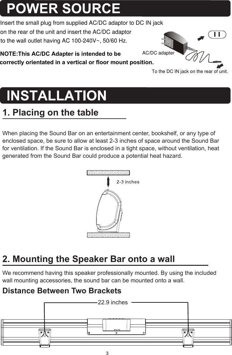 2. Mounting the Speaker Bar onto a wallWe recommend having this speaker professionally mounted. By using the included wall mounting accessories, the sound bar can be mounted onto a wall.Distance Between Two Brackets1. Placing on the tableWhen placing the Sound Bar on an entertainment center, bookshelf, or any type of enclosed space, be sure to allow at least 2-3 inches of space around the Sound Bar for ventilation. If the Sound Bar is enclosed in a tight space, without ventilation, heat generated from the Sound Bar could produce a potential heat hazard.   22.9   inchesAC/DC adapterTo the DC IN jack on the rear of unit.to the wall outlet having AC 100-240V~, 50/60 Hz.Insert the small plug from supplied AC/DC adaptor to DC IN jack on the rear of the unit and insert the AC/DC adaptor NOTE:This AC/DC Adapter is intended to be correctly orientated in a vertical or floor mount position. 