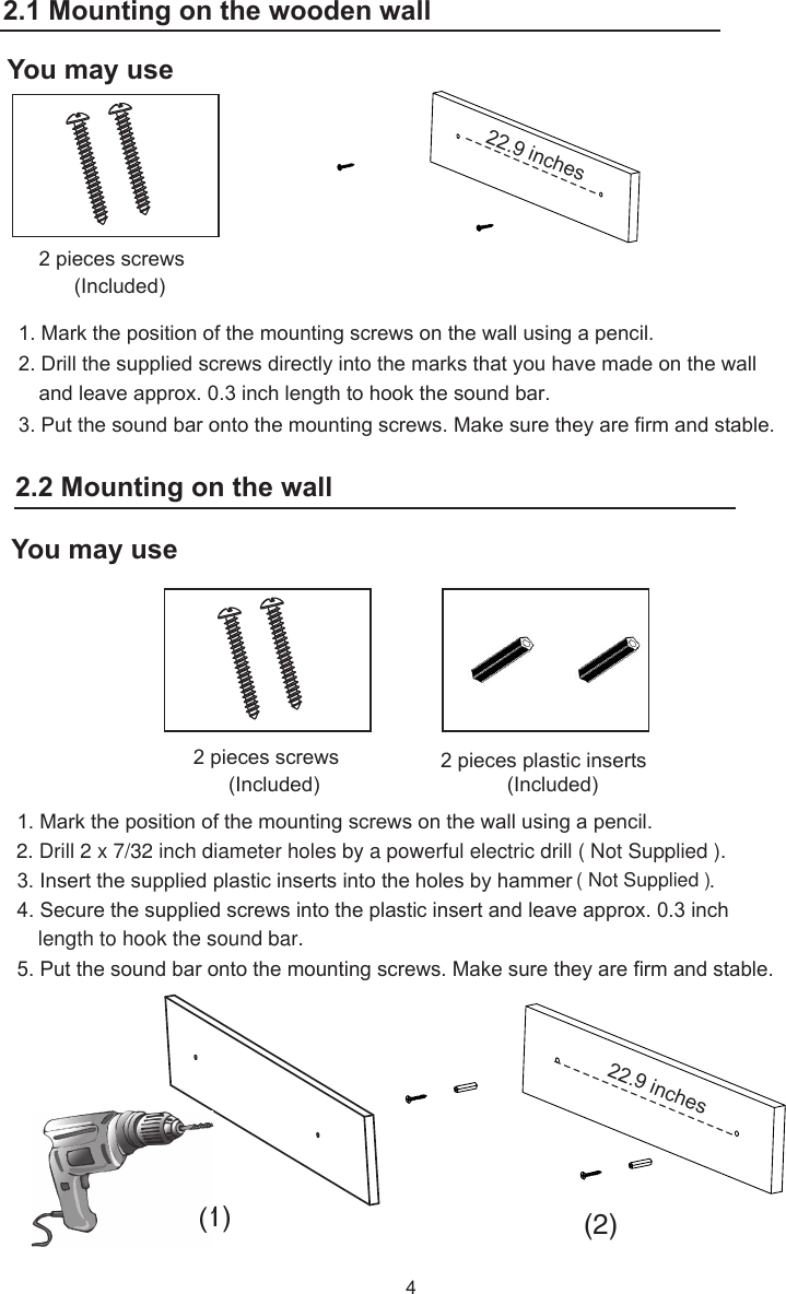 1. Mark the position of the mounting screws on the wall using a pencil.2. Drill the supplied screws directly into the marks that you have made on the wall and leave approx. 0.3 inch length to hook the sound bar. 3. Put the sound bar onto the mounting screws. Make sure they are firm and stable.4You may use2 pieces plastic inserts (Included)2 pieces screws (Included)1. Mark the position of the mounting screws on the wall using a pencil.3. Insert the supplied plastic inserts into the holes by hammer                        .5. Put the sound bar onto the mounting screws. Make sure they are firm and stable.(1) (2)4. Secure the supplied screws into the plastic insert and leave approx. 0.3 inch2 pieces screws (Included)2.2 Mounting on the wooden wall:You may use   22.9   inches   22.9   inches2.2 Mounting on the wall2.1 Mounting on the wooden walllength to hook the sound bar.( Not Supplied )2. Drill 2 x 7/32 inch diameter holes by a powerful electric drill ( Not Supplied ).