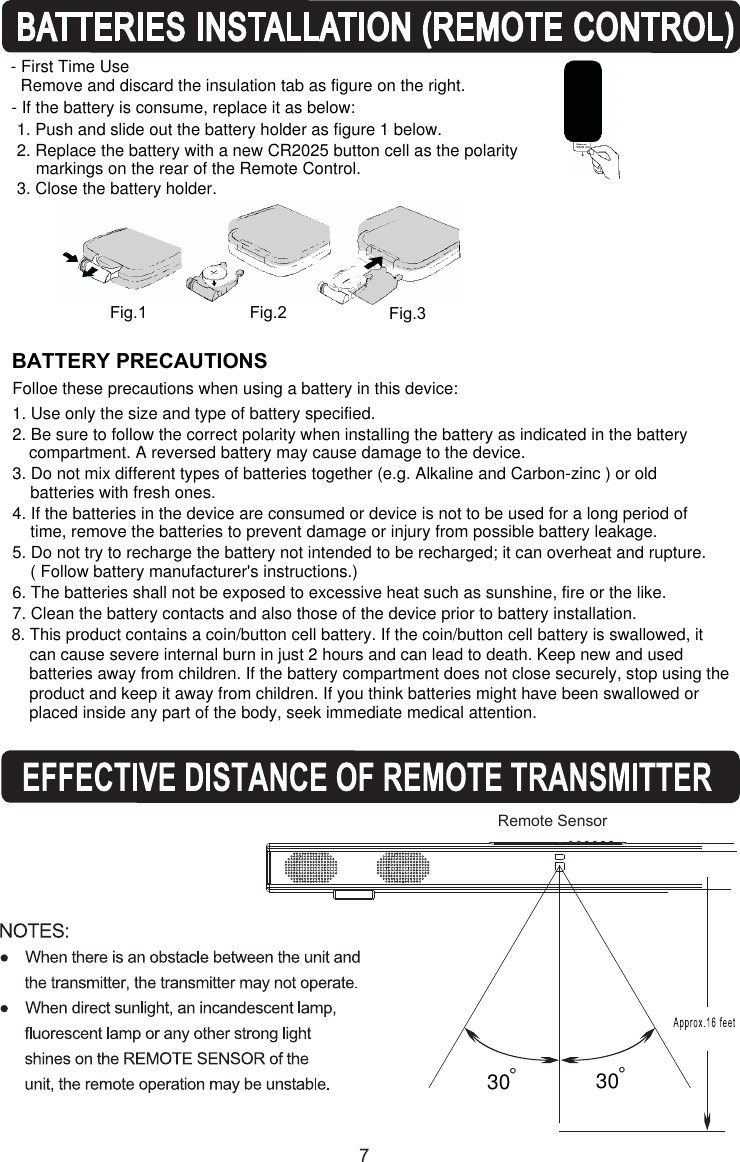 7BATTERY PRECAUTIONSFig.1 Fig.2 Fig.3- First Time UseRemove and discard the insulation tab as figure on the right.1. Push and slide out the battery holder as figure 1 below.3. Close the battery holder.2. Replace the battery with a new CR2025 button cell as the polarity markings on the rear of the Remote Control. °Remote Sensor 30 °308. This product contains a coin/button cell battery. If the coin/button cell battery is swallowed, itcan cause severe internal burn in just 2 hours and can lead to death. Keep new and used batteries away from children. If the battery compartment does not close securely, stop using the product and keep it away from children. If you think batteries might have been swallowed or  placed inside any part of the body, seek immediate medical attention.- If the battery is consume, replace it as below: Folloe these precautions when using a battery in this device:1. Use only the size and type of battery specified.2. Be sure to follow the correct polarity when installing the battery as indicated in the batterycompartment. A reversed battery may cause damage to the device.3. Do not mix different types of batteries together (e.g. Alkaline and Carbon-zinc ) or old batteries with fresh ones.4. If the batteries in the device are consumed or device is not to be used for a long period of time, remove the batteries to prevent damage or injury from possible battery leakage.5. Do not try to recharge the battery not intended to be recharged; it can overheat and rupture.( Follow battery manufacturer&apos;s instructions.)6. The batteries shall not be exposed to excessive heat such as sunshine, fire or the like.7. Clean the battery contacts and also those of the device prior to battery installation.