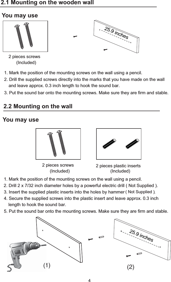 1. Mark the position of the mounting screws on the wall using a pencil.2. Drill the supplied screws directly into the marks that you have made on the wall and leave approx. 0.3 inch length to hook the sound bar. 3. Put the sound bar onto the mounting screws. Make sure they are firm and stable.4You may use2 pieces plastic inserts (Included)2 pieces screws (Included)1. Mark the position of the mounting screws on the wall using a pencil.3. Insert the supplied plastic inserts into the holes by hammer                        .5. Put the sound bar onto the mounting screws. Make sure they are firm and stable.(1) (2)4. Secure the supplied screws into the plastic insert and leave approx. 0.3 inch2 pieces screws (Included)2.2 Mounting on the wooden wall:You may use2.2 Mounting on the wall2.1 Mounting on the wooden walllength to hook the sound bar.( Not Supplied )2. Drill 2 x 7/32 inch diameter holes by a powerful electric drill ( Not Supplied ).25.9 inches25.9 inches