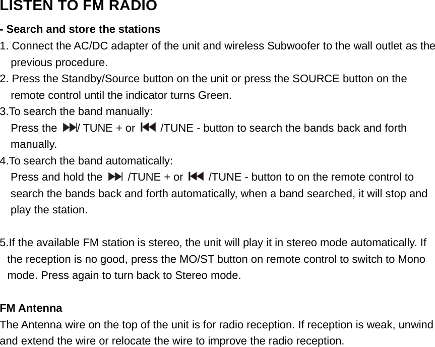 LISTEN TO FM RADIO- Search and store the stations1. Connect the AC/DC adapter of the unit and wireless Subwoofer to the wall outlet as theprevious procedure.2. Press the Standby/Source button on the unit or press the SOURCE button on theremote control until the indicator turns Green.3.To search the band manually:Press the /TUNE+or /TUNE - button to search the bands back and forthmanually.4.To search the band automatically:Press and hold the /TUNE + or /TUNE - button to on the remote control tosearch the bands back and forth automatically, when a band searched, it will stop andplay the station.5.If the available FM station is stereo, the unit will play it in stereo mode automatically. Ifthe reception is no good, press the MO/ST button on remote control to switch to Monomode. Press again to turn back to Stereo mode.FM AntennaThe Antenna wire on the top of the unit is for radio reception. If reception is weak, unwindand extend the wire or relocate the wire to improve the radio reception. 
