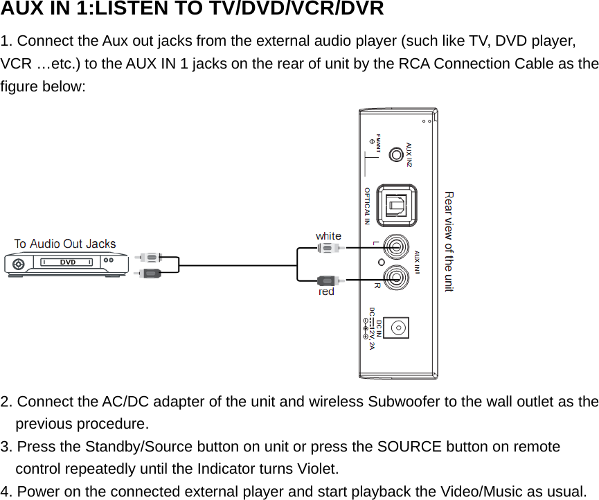 AUX IN 1:LISTEN TO TV/DVD/VCR/DVR1. Connect the Aux out jacks from the external audio player (such like TV, DVD player,VCR …etc.) to the AUX IN 1 jacks on the rear of unit by the RCA Connection Cable as thefigure below:2. Connect the AC/DC adapter of the unit and wireless Subwoofer to the wall outlet as theprevious procedure.3. Press the Standby/Source button on unit or press the SOURCE button on remotecontrol repeatedly until the Indicator turns Violet.4. Power on the connected external player and start playback the Video/Music as usual. 
