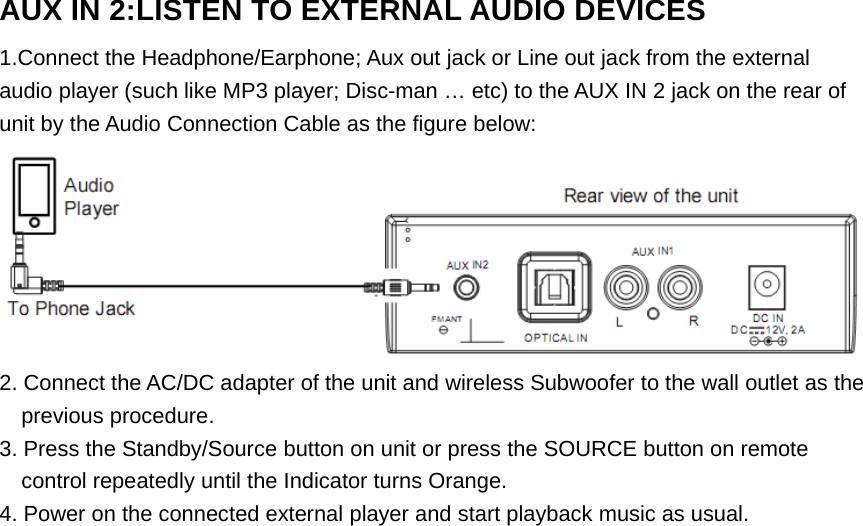 AUX IN 2:LISTEN TO EXTERNAL AUDIO DEVICES1.Connect the Headphone/Earphone; Aux out jack or Line out jack from the externalaudio player (such like MP3 player; Disc-man … etc) to the AUX IN 2 jack on the rear ofunit by the Audio Connection Cable as the figure below:2. Connect the AC/DC adapter of the unit and wireless Subwoofer to the wall outlet as theprevious procedure.3. Press the Standby/Source button on unit or press the SOURCE button on remotecontrol repeatedly until the Indicator turns Orange.4. Power on the connected external player and start playback music as usual. 