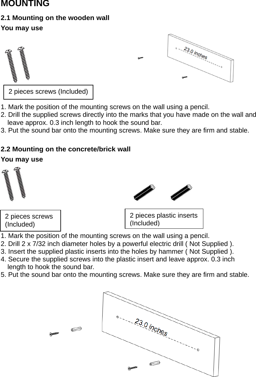 MOUNTING2.1 Mounting on the wooden wallYou may use1. Mark the position of the mounting screws on the wall using a pencil.2. Drill the supplied screws directly into the marks that you have made on the wall andleave approx. 0.3 inch length to hook the sound bar.3. Put the sound bar onto the mounting screws. Make sure they are firm and stable.2.2 Mounting on the concrete/brick wallYou may use1. Mark the position of the mounting screws on the wall using a pencil.2. Drill 2 x 7/32 inch diameter holes by a powerful electric drill ( Not Supplied ).3. Insert the supplied plastic inserts into the holes by hammer ( Not Supplied ).4. Secure the supplied screws into the plastic insert and leave approx. 0.3 inchlength to hook the sound bar.5. Put the sound bar onto the mounting screws. Make sure they are firm and stable.2 pieces screws (Included)2piecesscrews(Included)2 pieces plastic inserts(Included) 