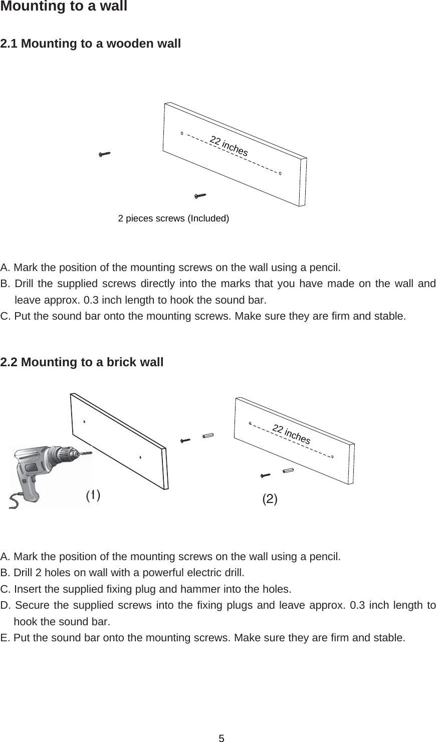 Mounting to a wall2.1 Mounting to a wooden wallA. Mark the position of the mounting screws on the wall using a pencil.B. Drill the supplied screws directly into the marks that you have made on the wall andleave approx. 0.3 inch length to hook the sound bar.C. Put the sound bar onto the mounting screws. Make sure they are firm and stable.2.2 Mounting to a brick wallA. Mark the position of the mounting screws on the wall using a pencil.B. Drill 2 holes on wall with a powerful electric drill.C. Insert the supplied fixing plug and hammer into the holes.D. Secure the supplied screws into the fixing plugs and leave approx. 0.3 inch length tohook the sound bar.E. Put the sound bar onto the mounting screws. Make sure they are firm and stable.5(1) (2)22 inches2 pieces screws (Included)22 inches