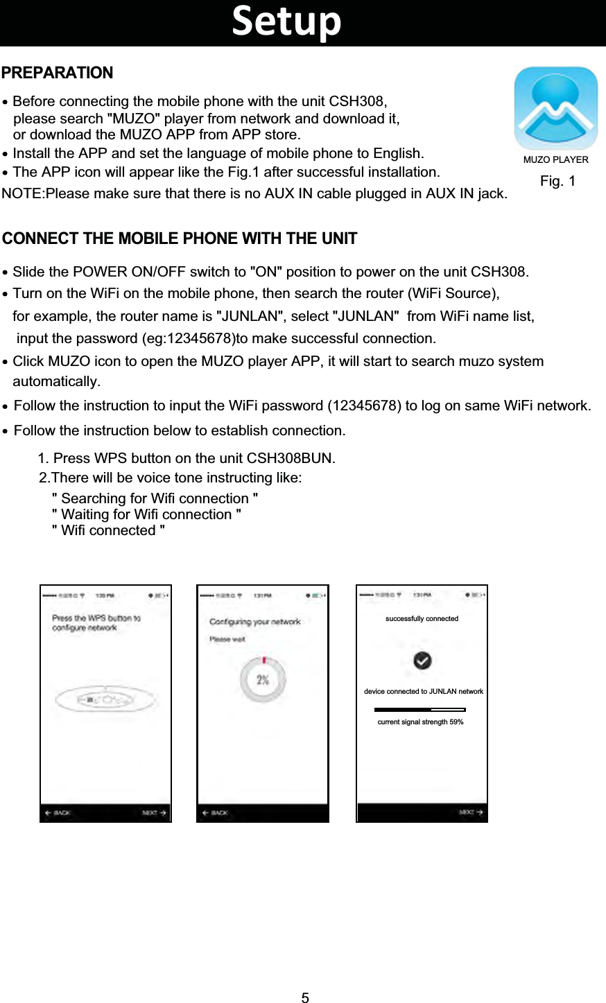5Install the APP and set the language of mobile phone to English.Before connecting the mobile phone with the unit CSH308,please search &quot;MUZO&quot; player from network and download it, or download the MUZO APP from APP store.The APP icon will appear like the Fig.1 after successful installation. Fig. 1PREPARATIONCONNECT THE MOBILE PHONE WITH THE UNITTurn on the WiFi on the mobile phone, then search the router (WiFi Source), Slide the POWER ON/OFF switch to &quot;ON&quot; position to power on the unit CSH308. Click MUZO icon to open the MUZO player APP, it will start to search muzo system for example, the router name is &quot;JUNLAN&quot;, select &quot;JUNLAN&quot;  from WiFi name list,  input the password (eg:12345678)to make successful connection. automatically. Follow the instruction to input the WiFi password (12345678) to log on same WiFi network. Follow the instruction below to establish connection. 1. Press WPS button on the unit CSH308BUN.2.There will be voice tone instructing like:&quot; Searching for Wifi connection &quot;&quot; Waiting for Wifi connection &quot;&quot; Wifi connected &quot;Setupsuccessfully connecteddevice connected to JUNLAN networkcurrent signal strength 59%MUZO PLAYERNOTE:Please make sure that there is no AUX IN cable plugged in AUX IN jack.