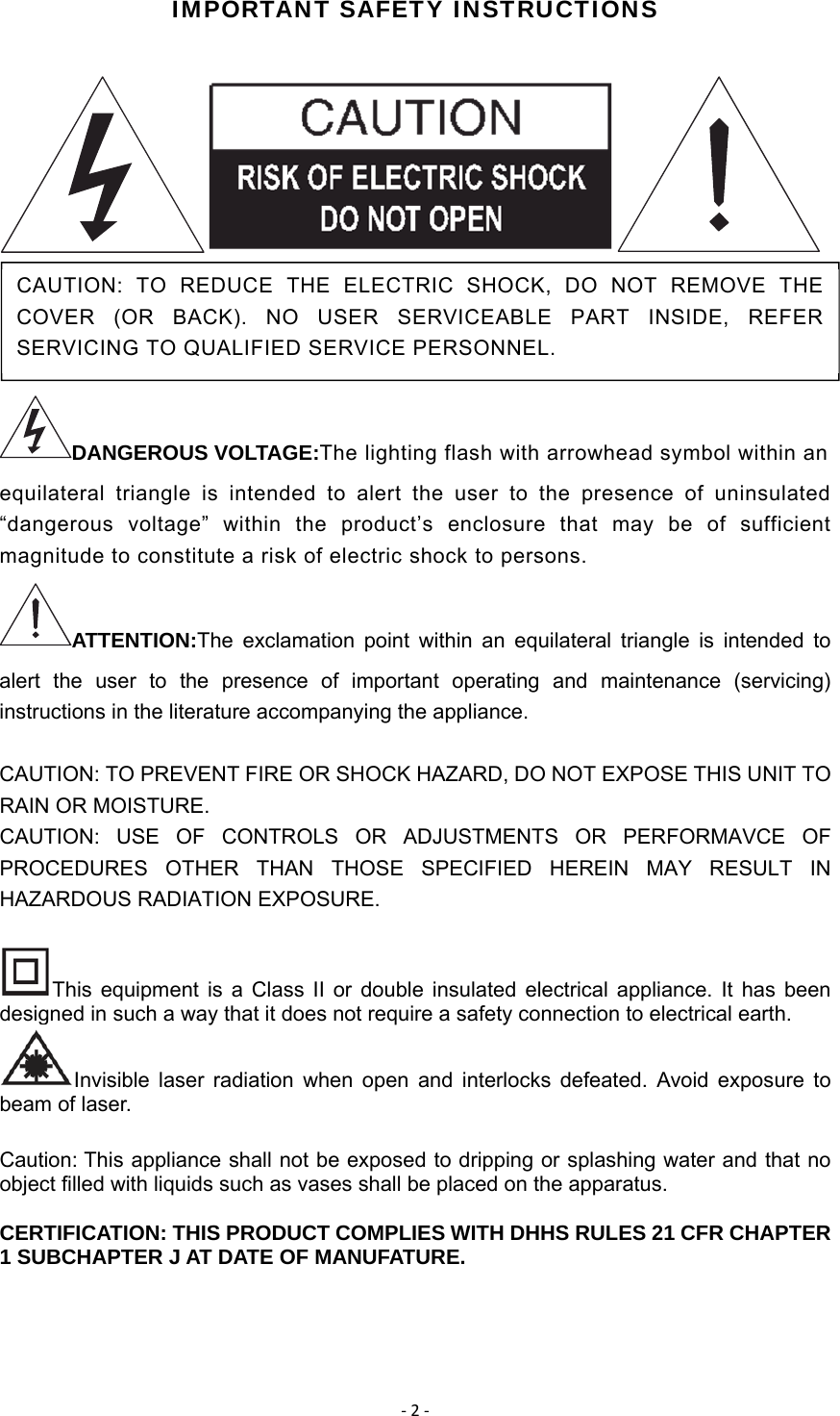 ‐2‐IMPORTANT SAFETY INSTRUCTIONS    DANGEROUS VOLTAGE:The lighting flash with arrowhead symbol within an equilateral triangle is intended to alert the user to the presence of uninsulated “dangerous voltage” within the product’s enclosure that may be of sufficient magnitude to constitute a risk of electric shock to persons.   ATTENTION:The exclamation point within an equilateral triangle is intended to alert the user to the presence of important operating and maintenance (servicing) instructions in the literature accompanying the appliance.   CAUTION: TO PREVENT FIRE OR SHOCK HAZARD, DO NOT EXPOSE THIS UNIT TO RAIN OR MOISTURE. CAUTION: USE OF CONTROLS OR ADJUSTMENTS OR PERFORMAVCE OF PROCEDURES OTHER THAN THOSE SPECIFIED HEREIN MAY RESULT IN HAZARDOUS RADIATION EXPOSURE. This equipment is a Class II or double insulated electrical appliance. It has been designed in such a way that it does not require a safety connection to electrical earth. Invisible laser radiation when open and interlocks defeated. Avoid exposure to beam of laser. Caution: This appliance shall not be exposed to dripping or splashing water and that no object filled with liquids such as vases shall be placed on the apparatus. CERTIFICATION: THIS PRODUCT COMPLIES WITH DHHS RULES 21 CFR CHAPTER 1 SUBCHAPTER J AT DATE OF MANUFATURE. CAUTION: TO REDUCE THE ELECTRIC SHOCK, DO NOT REMOVE THE COVER (OR BACK). NO USER SERVICEABLE PART INSIDE, REFER SERVICING TO QUALIFIED SERVICE PERSONNEL.