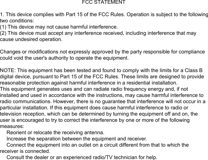                                                          FCC STATEMENT1. This device complies with Part 15 of the FCC Rules. Operation is subject to the following two conditions:(1) This device may not cause harmful interference.(2) This device must accept any interference received, including interference that maycause undesired operation.Changes or modifications not expressly approved by the party responsible for compliancecould void the user&apos;s authority to operate the equipment.NOTE: This equipment has been tested and found to comply with the limits for a Class Bdigital device, pursuant to Part 15 of the FCC Rules. These limits are designed to providereasonable protection against harmful interference in a residential installation.This equipment generates uses and can radiate radio frequency energy and, if notinstalled and used in accordance with the instructions, may cause harmful interference toradio communications. However, there is no guarantee that interference will not occur in aparticular installation. If this equipment does cause harmful interference to radio ortelevision reception, which can be determined by turning the equipment off and on, theuser is encouraged to try to correct the interference by one or more of the followingmeasures:　 Reorient or relocate the receiving antenna.　 Increase the separation between the equipment and receiver.　 Connect the equipment into an outlet on a circuit different from that to which thereceiver is connected.　 Consult the dealer or an experienced radio/TV technician for help.