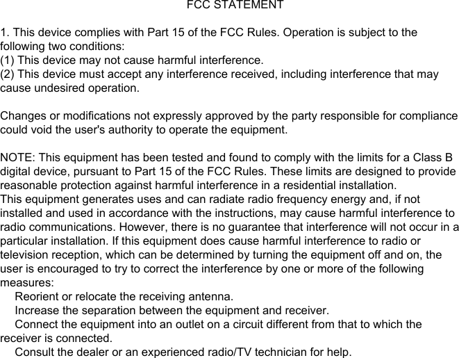                                                           FCC STATEMENT1. This device complies with Part 15 of the FCC Rules. Operation is subject to thefollowing two conditions:(1) This device may not cause harmful interference.(2) This device must accept any interference received, including interference that maycause undesired operation.Changes or modifications not expressly approved by the party responsible for compliancecould void the user&apos;s authority to operate the equipment.NOTE: This equipment has been tested and found to comply with the limits for a Class Bdigital device, pursuant to Part 15 of the FCC Rules. These limits are designed to providereasonable protection against harmful interference in a residential installation.This equipment generates uses and can radiate radio frequency energy and, if notinstalled and used in accordance with the instructions, may cause harmful interference toradio communications. However, there is no guarantee that interference will not occur in aparticular installation. If this equipment does cause harmful interference to radio ortelevision reception, which can be determined by turning the equipment off and on, theuser is encouraged to try to correct the interference by one or more of the followingmeasures:　 Reorient or relocate the receiving antenna.　 Increase the separation between the equipment and receiver.　 Connect the equipment into an outlet on a circuit different from that to which thereceiver is connected.　 Consult the dealer or an experienced radio/TV technician for help.