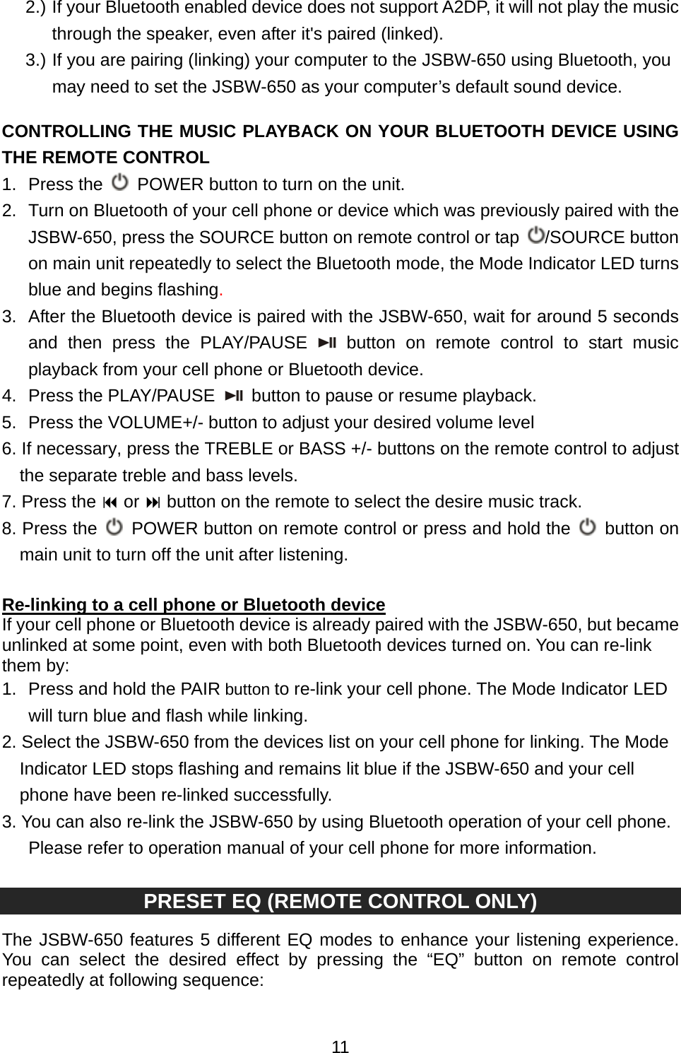  112.) If your Bluetooth enabled device does not support A2DP, it will not play the music through the speaker, even after it&apos;s paired (linked). 3.) If you are pairing (linking) your computer to the JSBW-650 using Bluetooth, you may need to set the JSBW-650 as your computer’s default sound device.  CONTROLLING THE MUSIC PLAYBACK ON YOUR BLUETOOTH DEVICE USING THE REMOTE CONTROL 1. Press the    POWER button to turn on the unit. 2.  Turn on Bluetooth of your cell phone or device which was previously paired with the JSBW-650, press the SOURCE button on remote control or tap  /SOURCE button on main unit repeatedly to select the Bluetooth mode, the Mode Indicator LED turns blue and begins flashing.  3.  After the Bluetooth device is paired with the JSBW-650, wait for around 5 seconds and then press the PLAY/PAUSE  button on remote control to start music playback from your cell phone or Bluetooth device. 4. Press the PLAY/PAUSE   button to pause or resume playback. 5.  Press the VOLUME+/- button to adjust your desired volume level 6. If necessary, press the TREBLE or BASS +/- buttons on the remote control to adjust the separate treble and bass levels. 7. Press the  or  button on the remote to select the desire music track.   8. Press the    POWER button on remote control or press and hold the   button on main unit to turn off the unit after listening.  Re-linking to a cell phone or Bluetooth device  If your cell phone or Bluetooth device is already paired with the JSBW-650, but became unlinked at some point, even with both Bluetooth devices turned on. You can re-link them by: 1.  Press and hold the PAIR button to re-link your cell phone. The Mode Indicator LED will turn blue and flash while linking. 2. Select the JSBW-650 from the devices list on your cell phone for linking. The Mode Indicator LED stops flashing and remains lit blue if the JSBW-650 and your cell phone have been re-linked successfully. 3. You can also re-link the JSBW-650 by using Bluetooth operation of your cell phone. Please refer to operation manual of your cell phone for more information.  PRESET EQ (REMOTE CONTROL ONLY)  The JSBW-650 features 5 different EQ modes to enhance your listening experience. You can select the desired effect by pressing the “EQ” button on remote control repeatedly at following sequence:  