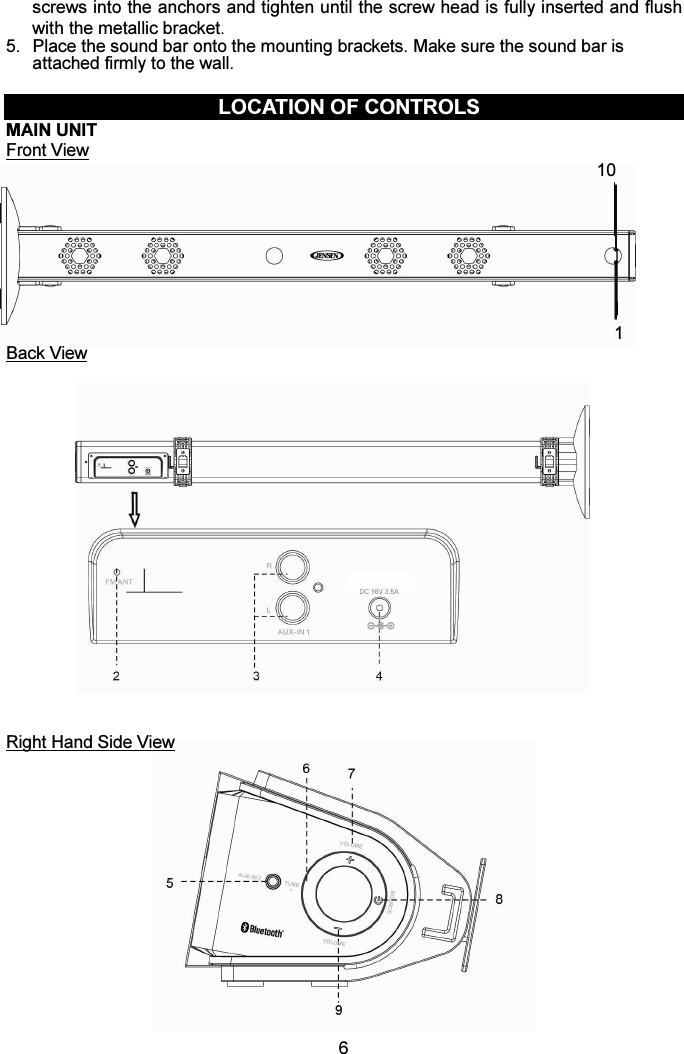  6screws into the anchors and tighten until the screw head is fully inserted and flush with the metallic bracket.   5.  Place the sound bar onto the mounting brackets. Make sure the sound bar is attached firmly to the wall.  LOCATION OF CONTROLS MAIN UNIT Front View                                                                                                                                       10                                                                                                                  1 Back View                    Right Hand Side View                          