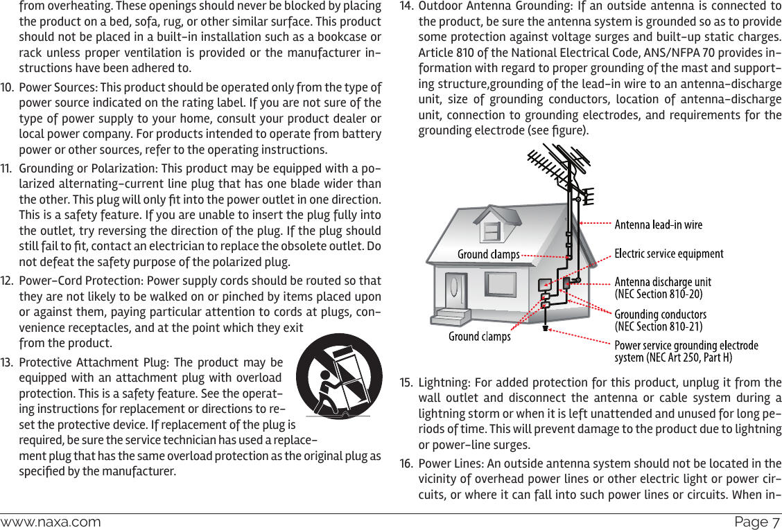 www.naxa.com  Page 7from overheating. These openings should never be blocked by placing the product on a bed, sofa, rug, or other similar surface. This product should not be placed in a built-in installation such as a bookcase or rack unless proper ventilation is provided or the manufacturer in-structions have been adhered to.10.  Power Sources: This product should be operated only from the type of power source indicated on the rating label. If you are not sure of the type of power supply to your home, consult your product dealer or local power company. For products intended to operate from battery power or other sources, refer to the operating instructions.11.  Grounding or Polarization: This product may be equipped with a po-larized alternating-current line plug that has one blade wider than the other. This plug will only t into the power outlet in one direction. This is a safety feature. If you are unable to insert the plug fully into the outlet, try reversing the direction of the plug. If the plug should still fail to t, contact an electrician to replace the obsolete outlet. Do not defeat the safety purpose of the polarized plug.12.  Power-Cord Protection: Power supply cords should be routed so that they are not likely to be walked on or pinched by items placed upon or against them, paying particular attention to cords at plugs, con-venience receptacles, and at the point which they exit from the product.13.  Protective Attachment Plug: The product may be equipped with  an  attachment plug  with  overload protection. This is a safety feature. See the operat-ing instructions for replacement or directions to re-set the protective device. If replacement of the plug is required, be sure the service technician has used a replace-ment plug that has the same overload protection as the original plug as specied by the manufacturer.14. Outdoor Antenna Grounding: If an outside antenna is connected to the product, be sure the antenna system is grounded so as to provide some protection against voltage surges and built-up static charges. Article 810 of the National Electrical Code, ANS/NFPA 70 provides in-formation with regard to proper grounding of the mast and support-ing structure,grounding of the lead-in wire to an antenna-discharge unit,  size  of  grounding  conductors,  location  of  antenna-discharge unit, connection to  grounding  electrodes, and requirements for the grounding electrode (see gure).15.  Lightning: For added protection for this product, unplug it from the wall outlet and disconnect the antenna or cable system during a lightning storm or when it is left unattended and unused for long pe-riods of time. This will prevent damage to the product due to lightning or power-line surges.16.  Power Lines: An outside antenna system should not be located in the vicinity of overhead power lines or other electric light or power cir-cuits, or where it can fall into such power lines or circuits. When in-