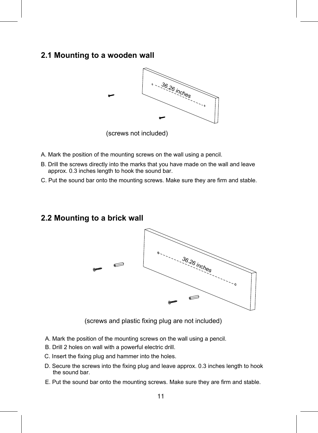 2.1 Mountingto a wooden wallA. Mark the position of the mounting screws on the wall using a pencil.C. Put the sound bar onto the mounting screws. Make sure they are firm and stable.2.2 Mountingto a brick wall36.26 inchesB. Drill the screws directly into the marks that you have made on the wall and leave approx. 0.3 inches length to hook the sound bar.(screws not included)(screws and plastic fixing plug are not included)A. Mark the position of the mounting screws on the wall using a pencil.E. Put the sound bar onto the mounting screws. Make sure they are firm and stable.C. Insert the fixing plug and hammer into the holes.D. Secure the screws into the fixing plug and leave approx. 0.3 inches length to hookthe sound bar.B. Drill 2 holes on wall with a powerful electric drill. 36.26 inches11
