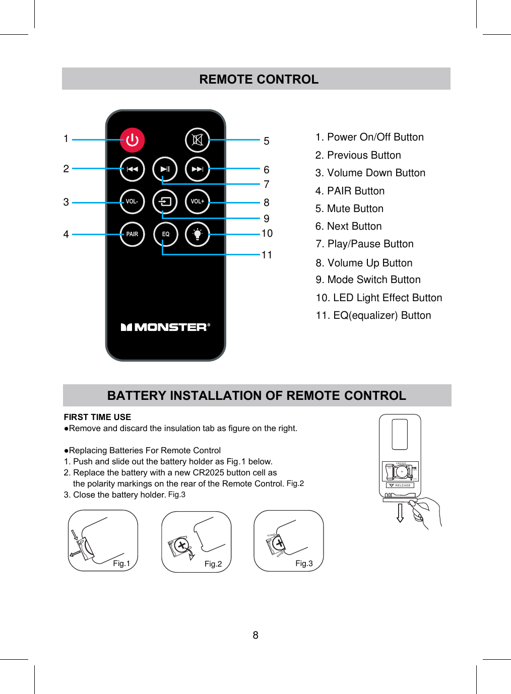 REMOTE CONTROL8VOL- VOL+PAIR EQ12345678910111. Power On/Off Button2. Previous Button3. Volume Down Button4. PAIR Button5. Mute Button6. Next Button7. Play/Pause Button8. Volume Up Button9. Mode Switch Button10. LED Light Effect Button11. EQ(equalizer) Button BATTERY INSTALLATION OF REMOTE CONTROLFIRST TIME USE●Remove and discard the insulation tab as figure on the right.●Replacing Batteries For Remote Control1. Push and slide out the battery holder as Fig 1 below.2. Replace the battery with a new CR2025 button cell asthe polarity markings on the rear of the Remote Control.3. Close the battery holder.RE LE A SEPUSHOPENR2 02 5C+SNFig.1 Fig.2 Fig.3.Fig.2Fig.3