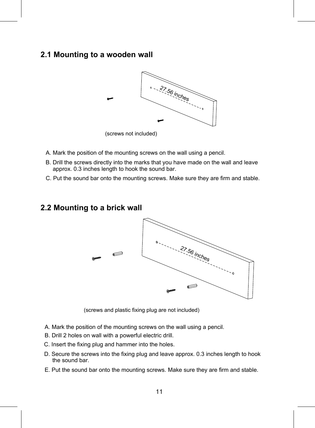 2.1 Mountingto a wooden wallA. Mark the position of the mounting screws on the wall using a pencil.C. Put the sound bar onto the mounting screws. Make sure they are firm and stable.2.2 Mountingto a brick wall27.56 inchesB. Drill the screws directly into the marks that you have made on the wall and leave approx. 0.3 inches length to hook the sound bar.(screws not included)(screws and plastic fixing plug are not included)A. Mark the position of the mounting screws on the wall using a pencil.E. Put the sound bar onto the mounting screws. Make sure they are firm and stable.C. Insert the fixing plug and hammer into the holes.D. Secure the screws into the fixing plug and leave approx. 0.3 inches length to hookthe sound bar.B. Drill 2 holes on wall with a powerful electric drill. 27.56 inches11