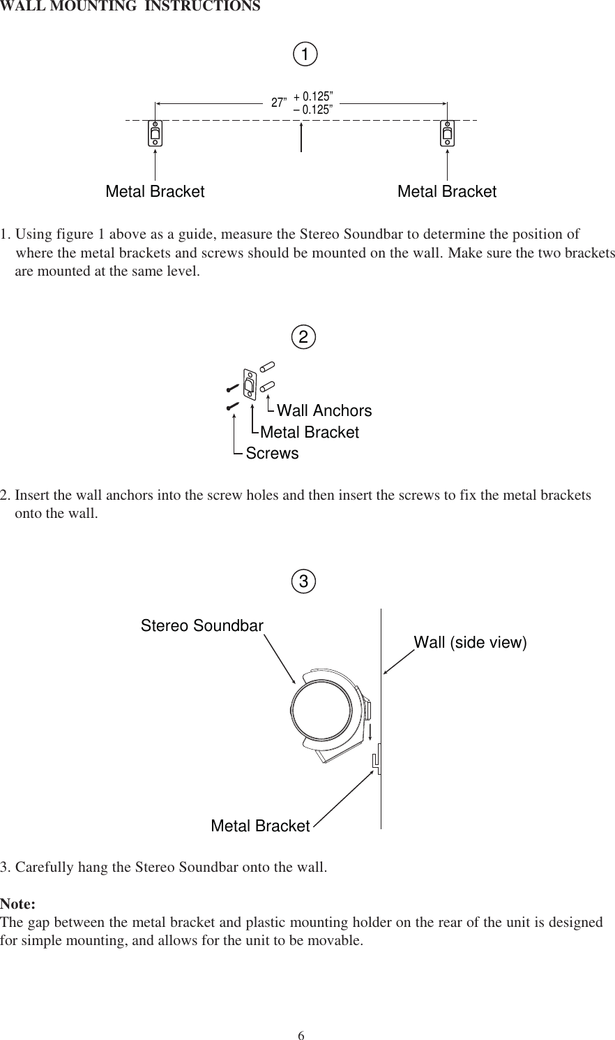  6WALL MOUNTING  INSTRUCTIONS 1. Using figure 1 above as a guide, measure the Stereo Soundbar to determine the position of     where the metal brackets and screws should be mounted on the wall. Make sure the two brackets    are mounted at the same level. Metal Bracket Metal Bracket27” + 0.125”– 0.125”12Wall AnchorsMetal BracketScrews2. Insert the wall anchors into the screw holes and then insert the screws to fix the metal brackets    onto the wall.   3. Carefully hang the Stereo Soundbar onto the wall. Note:The gap between the metal bracket and plastic mounting holder on the rear of the unit is designedfor simple mounting, and allows for the unit to be movable.  3Stereo SoundbarMetal BracketWall (side view)
