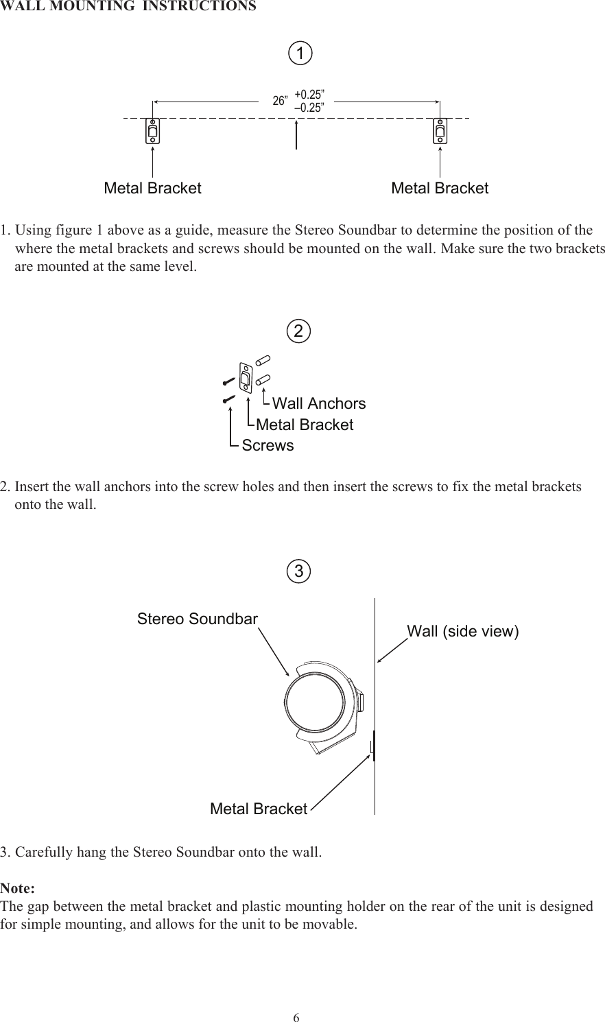  6WALL MOUNTING  INSTRUCTIONS 1. Using figure 1 above as a guide, measure the Stereo Soundbar to determine the position of the    where the metal brackets and screws should be mounted on the wall. Make sure the two brackets    are mounted at the same level. Metal Bracket Metal Bracket26” +0.25”–0.25”12Wall AnchorsMetal BracketScrews2. Insert the wall anchors into the screw holes and then insert the screws to fix the metal brackets    onto the wall.   3. Carefully hang the Stereo Soundbar onto the wall. Note:The gap between the metal bracket and plastic mounting holder on the rear of the unit is designedfor simple mounting, and allows for the unit to be movable.  3Stereo SoundbarMetal BracketWall (side view)