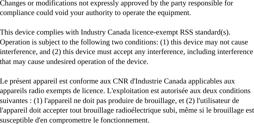 Changes or modifications not expressly approved by the party responsible for compliance could void your authority to operate the equipment. This device complies with Industry Canada licence-exempt RSS standard(s). Operation is subject to the following two conditions: (1) this device may not cause interference, and (2) this device must accept any interference, including interference that may cause undesired operation of the device. Le présent appareil est conforme aux CNR d&apos;Industrie Canada applicables aux appareils radio exempts de licence. L&apos;exploitation est autorisée aux deux conditions suivantes : (1) l&apos;appareil ne doit pas produire de brouillage, et (2) l&apos;utilisateur de l&apos;appareil doit accepter tout brouillage radioélectrique subi, même si le brouillage est susceptible d&apos;en compromettre le fonctionnement. 