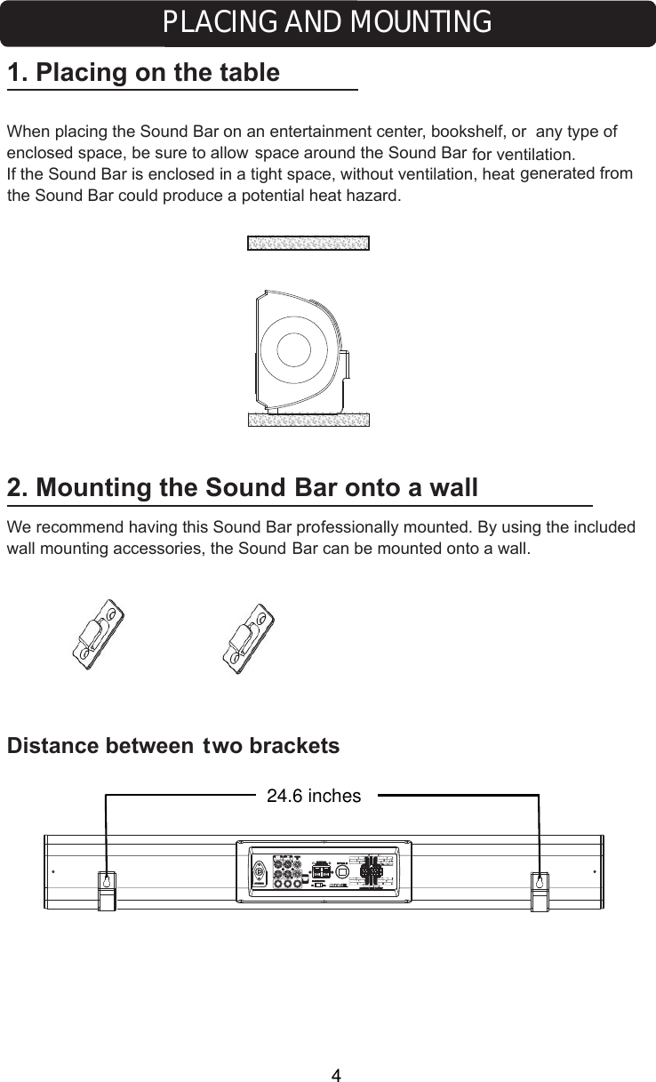 2. Mounting the Sound  Bar onto a wallWe recommend having this Sound Bar professionally mounted. By using the included wall mounting accessories, the Sound Bar can be mounted onto a wall.Distance between two brackets1. Placing on the tableWhen placing the Sound Bar on an entertainment center, bookshelf, or  any type of oduce a potential heat hazard.10A FUSE24.6 inchesPLACING AND MOUNTINGspace around the Sound Bar for ventilation. If the Sound Bar is enclosed in a tight space, without ventilation, heat generated from the Sound Bar could pr4enclosed space, be sure to allow 