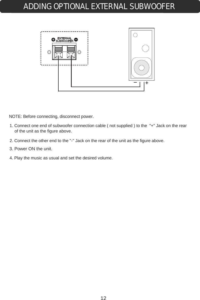 ADDING OPTIONAL EXTERNAL SUBWOOFER+-NOTE: Before connecting, disconnect power.1. Connect one end of subwoofer connection cable ( not supplied ) to the  &quot;+&quot; Jack on the rear of the unit as the figure above.2. Connect the other end to the &quot;-&quot; Jack on the rear of the unit as the figure above.4. Play the music as usual and set the desired volume. 3. Power ON the unit.12