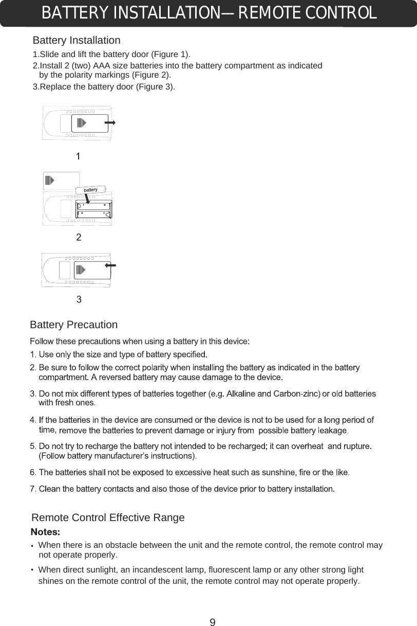 BATTERY INSTALLATION--- REMOTE CONTROLBattery InstallationRemote Control Effective Rangecontrol of the unit, the remote control may not operate properly.  When there is an obstacle between the unit and the remote control, the remote control may not operate properly.When direct sunlight, an incandescent lamp, fluorescent lamp or any other strong light shines on the remote Battery Precaution1.Slide and lift the battery door (Figure 1).2.Install 2 (two) AAA size batteries into the battery compartment as indicated by the polarity markings (Figure 2).3.Replace the battery door (Figure 3).9