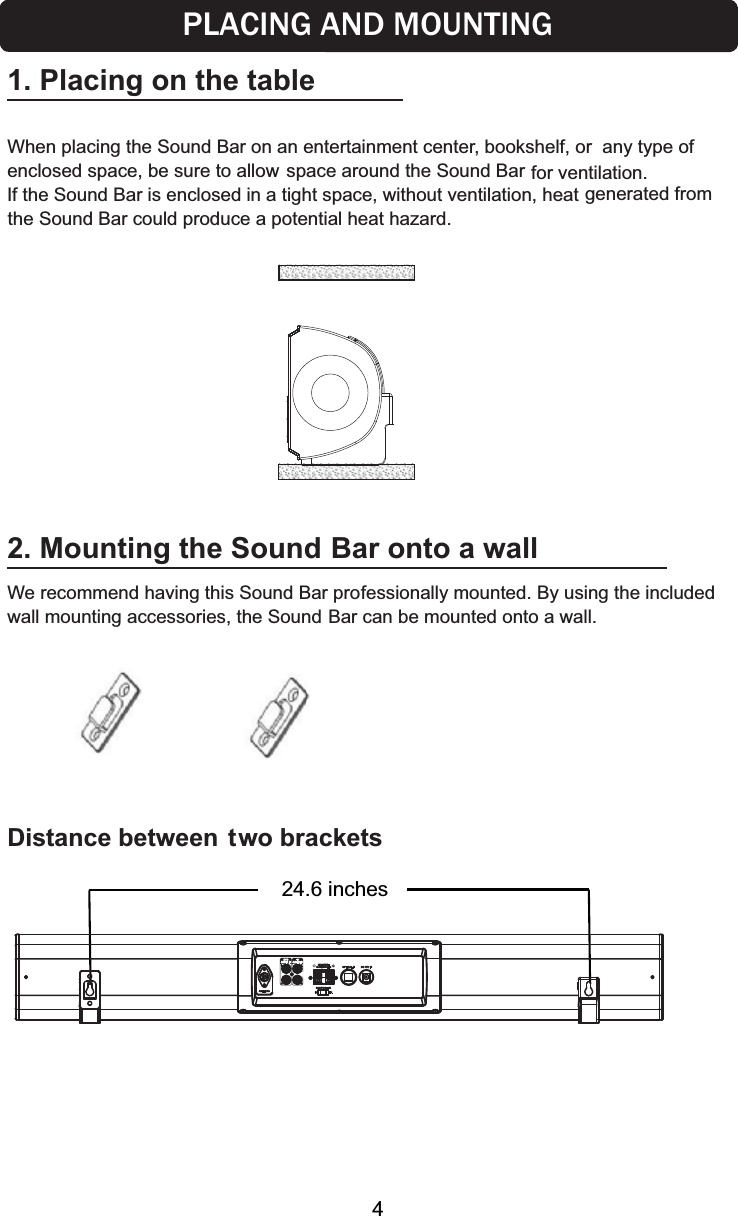2. Mounting the Sound  Bar onto a wallWe recommend having this Sound Bar professionally mounted. By using the included wall mounting accessories, the Sound Bar can be mounted onto a wall.Distance between two brackets1. Placing on the tableWhen placing the Sound Bar on an entertainment center, bookshelf, or  any type of oduce a potential heat hazard.24.6 inchesPLACING AND MOUNTINGspace around the Sound Bar for ventilation. If the Sound Bar is enclosed in a tight space, without ventilation, heat generated from the Sound Bar could pr4enclosed space, be sure to allow 