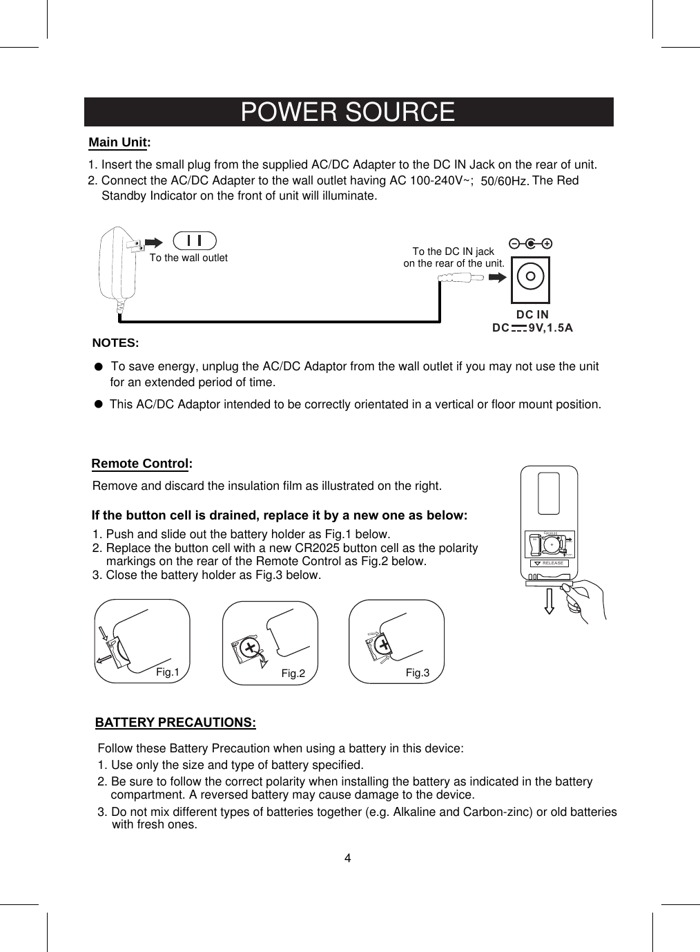 NOTES:1. Insert the small plug from the supplied AC/DC Adapter to the DC IN Jack on the rear of unit.2. Connect the AC/DC Adapter to the wall outlet having AC 100-240V~;  50/60Hz.To the wall outletThis AC/DC Adaptor intended to be correctly orientated in a vertical or floor mount position.To save energy, unplug the AC/DC Adaptor from the wall outlet if you may not use the unit for an extended period of time.    4POWER SOURCEThe Red Standby Indicator on the front of unit will illuminate.DC INDC      9V,1.5ATo the DC IN jack on the rear of the unit.Remove and discard the insulation film as illustrated on the right.RELE ASEPUSHOPENR2025C+SNFig.1 Fig.2 Fig.3If the button cell is drained, replace it by a new one as below:1. Push and slide out the battery holder as Fig.1 below.2. Replace the button cell with a new CR2025 button cell as the polaritymarkings on the rear of the Remote Control as Fig.2 below.3. Close the battery holder as Fig.3 below.Follow these Battery Precaution when using a battery in this device:1. Use only the size and type of battery specified.BATTERY PRECAUTIONS:2. Be sure to follow the correct polarity when installing the battery as indicated in the battery compartment. A reversed battery may cause damage to the device.3. Do not mix different types of batteries together (e.g. Alkaline and Carbon-zinc) or old batteries with fresh ones.Main  Unit:Remote  Control: