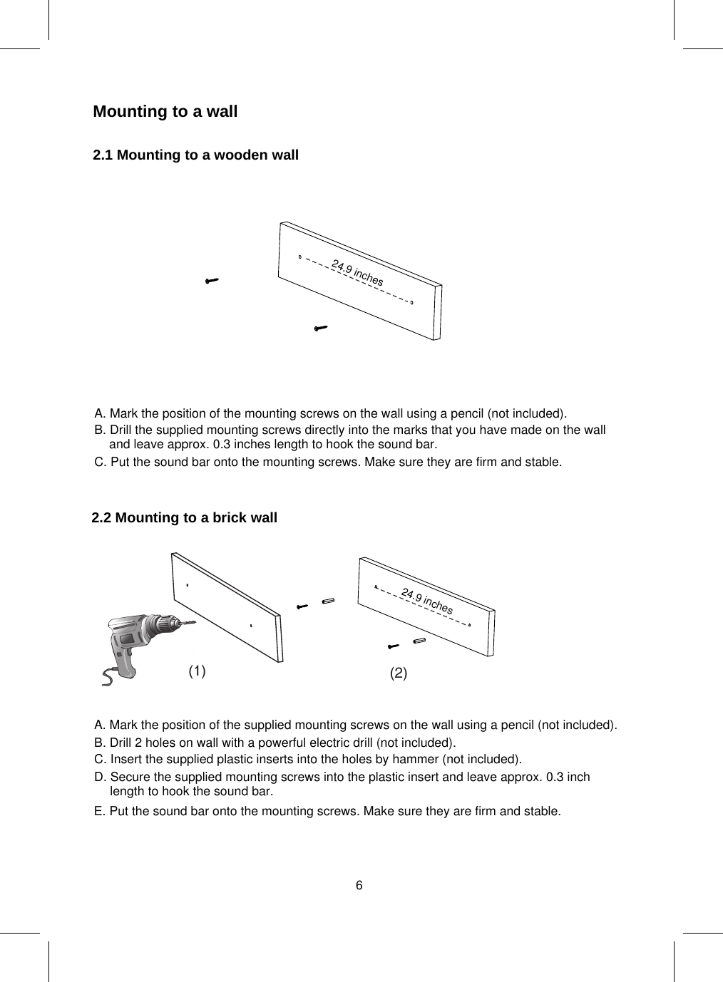 Mounting to a wall2.1 Mountingto a wooden wall2.2 Mountingto a brick wall(1) (2)24.9 inches24.9 inches6A. Mark the position of the mounting screws on the wall using a pencil (not included).B. Drill the supplied mounting screws directly into the marks that you have made on the walland leave approx. 0.3 inches length to hook the sound bar.C. Put the sound bar onto the mounting screws. Make sure they are firm and stable.A. Mark the position of the supplied mounting screws on the wall using a pencil (not included).E. Put the sound bar onto the mounting screws. Make sure they are firm and stable.B. Drill 2 holes on wall with a powerful electric drill (not included).C. Insert the supplied plastic inserts into the holes by hammer (not included).D. Secure the supplied mounting screws into the plastic insert and leave approx. 0.3 inchlength to hook the sound bar.