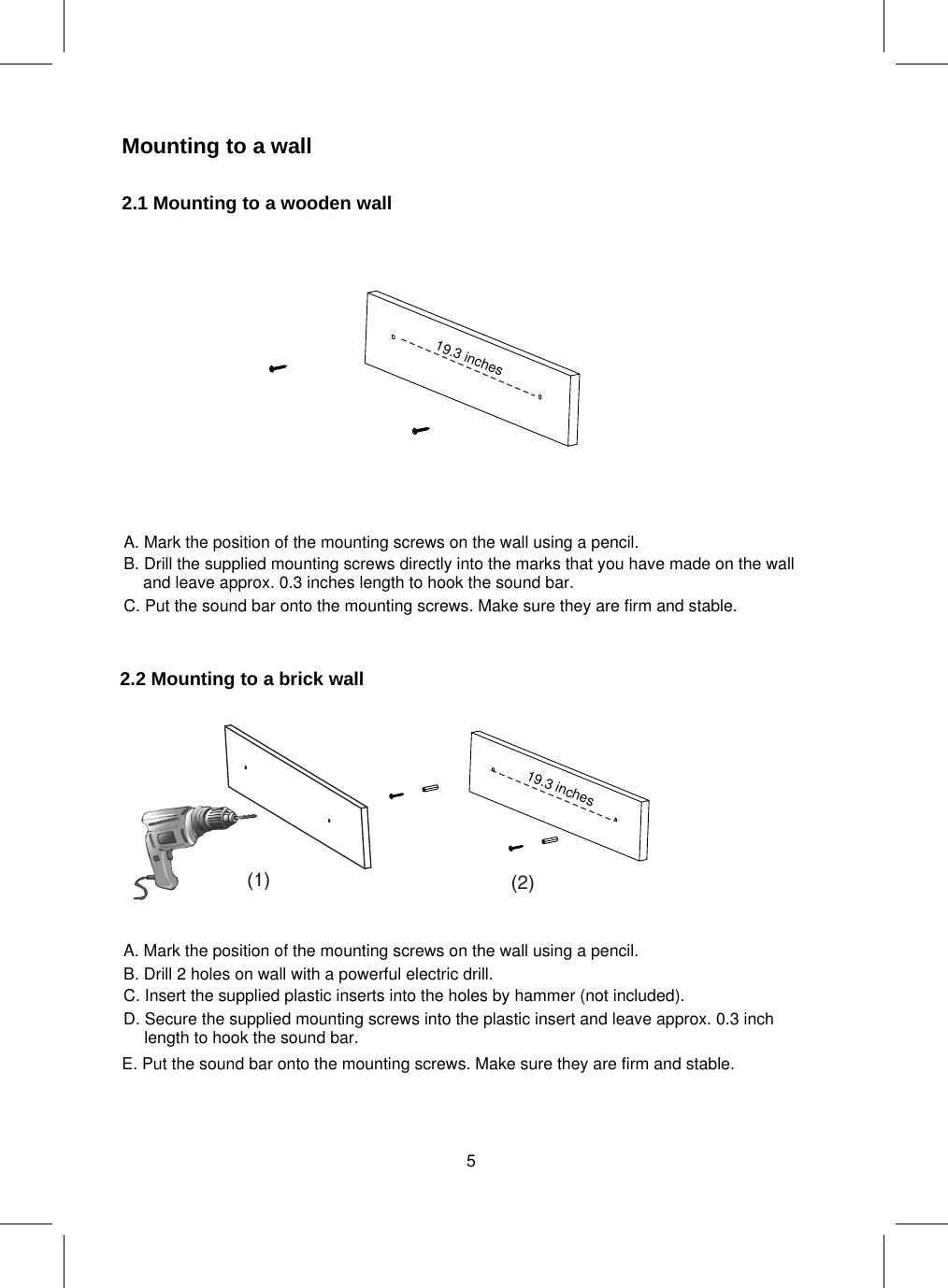 Mounting to a wall2.1 Mountingto a wooden wall2.2 Mountingto a brick wall(1) (2)19.3 inches19.3 inches5A. Mark the position of the mounting screws on the wall using a pencil.B. Drill the supplied mounting screws directly into the marks that you have made on the walland leave approx. 0.3 inches length to hook the sound bar.C. Put the sound bar onto the mounting screws. Make sure they are firm and stable.A. Mark the position of the mounting screws on the wall using a pencil.E. Put the sound bar onto the mounting screws. Make sure they are firm and stable.B. Drill 2 holes on wall with a powerful electric drill.C. Insert the supplied plastic inserts into the holes by hammer (not included).D. Secure the supplied mounting screws into the plastic insert and leave approx. 0.3 inchlength to hook the sound bar.