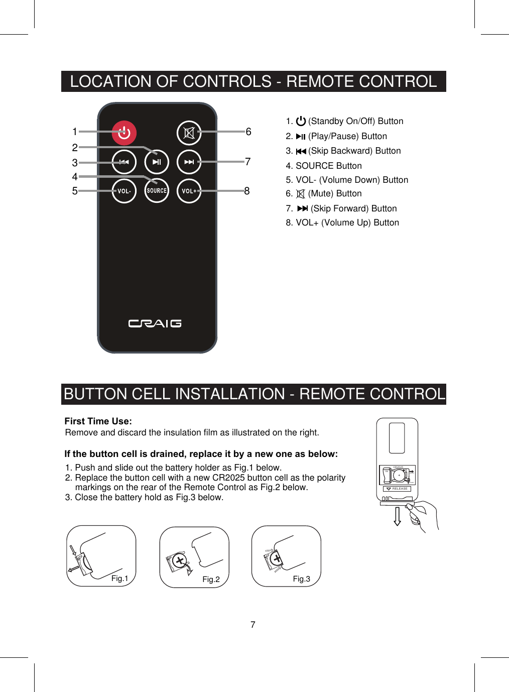 Remove and discard the insulation film as illustrated on the right.7LOCATION OF CONTROLS - REMOTE CONTROLBUTTON CELL INSTALLATION - REMOTE CONTROL123456786.      (Mute) ButtonRELEA SEPUSHOPENR2025C+SNFig.1 Fig.2 Fig.31.      (Standby On/Off) Button2.      (Play/Pause) Button3.      (Skip Backward) Button4. SOURCE Button5. VOL- (Volume Down) Button7.       (Skip Forward) Button8. VOL+ (Volume Up) ButtonFirst Time Use:If the button cell is drained, replace it by a new one as below:1. Push and slide out the battery holder as Fig.1 below.2. Replace the button cell with a new CR2025 button cell as the polaritymarkings on the rear of the Remote Control as Fig.2 below.3. Close the battery hold as Fig.3 below.