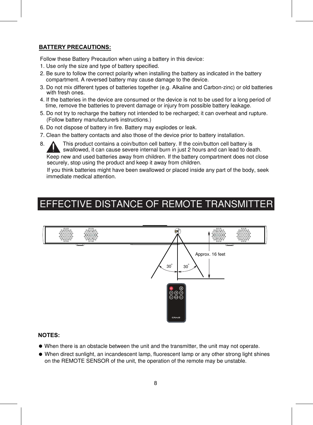 °30 °30Approx. 16 feet8EFFECTIVE DISTANCE OF REMOTE TRANSMITTERWhen there is an obstacle between the unit and the transmitter, the unit may not operate.Follow these Battery Precaution when using a battery in this device:1. Use only the size and type of battery specified.6. Do not dispose of battery in fire. Battery may explodes or leak.7. Clean the battery contacts and also those of the device prior to battery installation.BATTERY PRECAUTIONS:2. Be sure to follow the correct polarity when installing the battery as indicated in the battery compartment. A reversed battery may cause damage to the device.3. Do not mix different types of batteries together (e.g. Alkaline and Carbon-zinc) or old batteries with fresh ones.4. If the batteries in the device are consumed or the device is not to be used for a long period of time, remove the batteries to prevent damage or injury from possible battery leakage.5. Do not try to recharge the battery not intended to be recharged; it can overheat and rupture. (Follow battery manufacturer’s instructions.)8.            This product contains a coin/button cell battery. If the coin/button cell battery is swallowed, it can cause severe internal burn in just 2 hours and can lead to death.Keep new and used batteries away from children. If the battery compartment does not closesecurely, stop using the product and keep it away from children.If you think batteries might have been swallowed or placed inside any part of the body, seek immediate medical attention.NOTES:When direct sunlight, an incandescent lamp, fluorescent lamp or any other strong light shineson the REMOTE SENSOR of the unit, the operation of the remote may be unstable.
