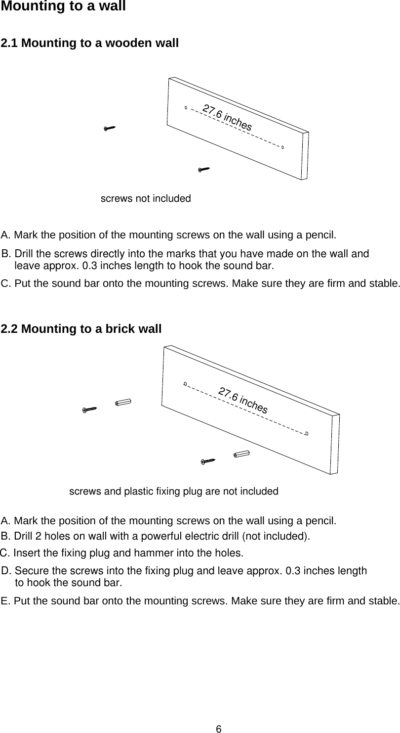 Mounting to a wall2.1 Mountingto a wooden wallA. Mark the position of the mounting screws on the wall using a pencil.C. Put the sound bar onto the mounting screws. Make sure they are firm and stable.2.2 Mountingto a brick wallA. Mark the position of the mounting screws on the wall using a pencil.E. Put the sound bar onto the mounting screws. Make sure they are firm and stable.627.6 inches27.6 inchesB. Drill the screws directly into the marks that you have made on the wall andleave approx. 0.3 inches length to hook the sound bar.screws not includedscrews and plastic fixing plug are not includedB. Drill 2 holes on wall with a powerful electric drill (not included). C. Insert the fixing plug and hammer into the holes.D. Secure the screws into the fixing plug and leave approx. 0.3 inches lengthto hook the sound bar.