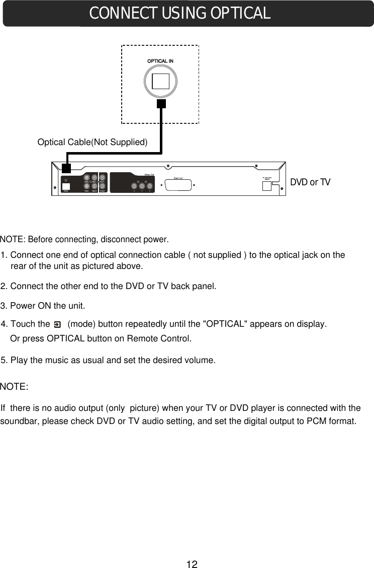 CONNECT USING OPTICAL 3. Power ON the unit.1. Connect one end of optical connection cable ( not supplied ) to the optical jack on the  rear of the unit as pictured above.2. Connect the other end to the DVD or TV back panel.4. Touch the       (mode) button repeatedly until the &quot;OPTICAL&quot; appears on display.NOTE: Before connecting, disconnect power.DVD or TVOptical Cable(Not Supplied)5. Play the music as usual and set the desired volume. Or press OPTICAL button on Remote Control.NOTE:If  there is no audio output (only  picture) when your TV or DVD player is connected with the soundbar, please check DVD or TV audio setting, and set the digital output to PCM format. 12
