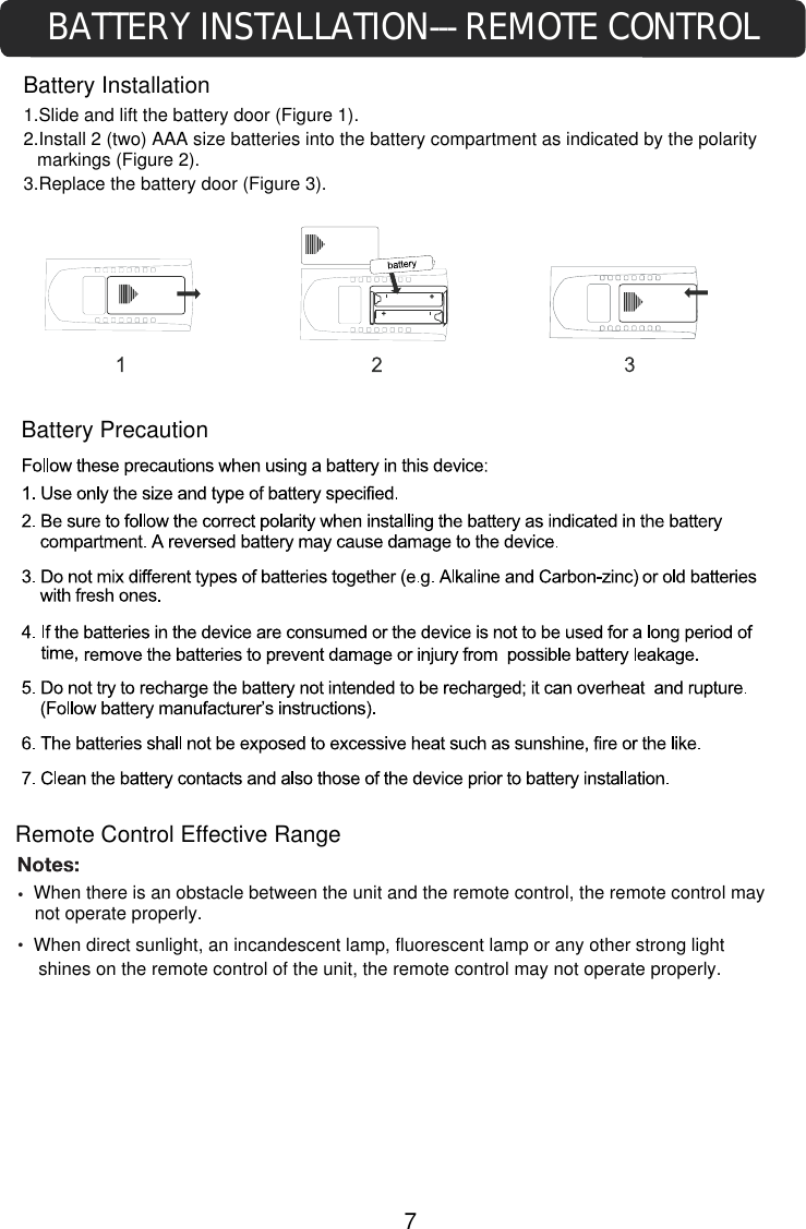 BATTERY INSTALLATION--- REMOTE CONTROLBattery InstallationRemote Control Effective Rangecontrol of the unit, the remote control may not operate properly.  When there is an obstacle between the unit and the remote control, the remote control may not operate properly.When direct sunlight, an incandescent lamp, fluorescent lamp or any other strong light shines on the remote Battery Precaution1.Slide and lift the battery door (Figure 1).2.Install 2 (two) AAA size batteries into the battery compartment as indicated by the polarity markings (Figure 2).3.Replace the battery door (Figure 3).7
