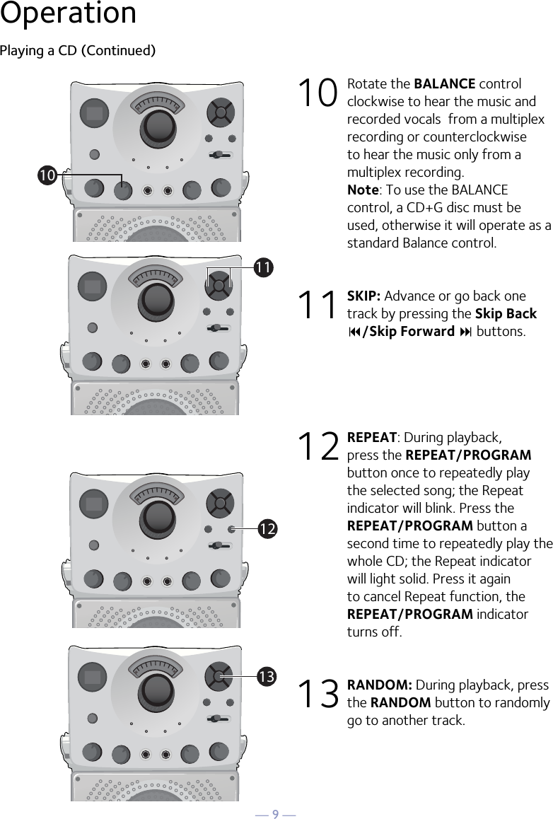 — 9 —OperationPlaying a CD (Continued)10 Rotate the BALANCE control clockwise to hear the music and recorded vocals  from a multiplex recording or counterclockwise to hear the music only from a multiplex recording. Note: To use the BALANCE control, a CD+G disc must be used, otherwise it will operate as a standard Balance control.11 SKIP: Advance or go back one track by pressing the Skip Back 9/Skip Forward : buttons. 12 REPEAT: During playback, press the REPEAT/PROGRAM button once to repeatedly play the selected song; the Repeat indicator will blink. Press the REPEAT/PROGRAM button a second time to repeatedly play the whole CD; the Repeat indicator will light solid. Press it again to cancel Repeat function, the REPEAT/PROGRAM indicator turns off.13 RANDOM: During playback, press the RANDOM button to randomly go to another track. 10111213