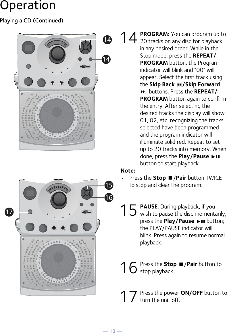 — 10 —OperationPlaying a CD (Continued)14 PROGRAM: You can program up to 20 tracks on any disc for playback in any desired order. While in the Stop mode, press the REPEAT/PROGRAM button; the Program indicator will blink and “00” will appear. Select the ﬁrst track using the Skip Back 9/Skip Forward :  buttons. Press the REPEAT/PROGRAM button again to conﬁrm the entry. After selecting the desired tracks the display will show 01, 02, etc. recognizing the tracks selected have been programmed and the program indicator will illuminate solid red. Repeat to set up to 20 tracks into memory. When done, press the Play/Pause   button to start playback.Note: •  Press the Stop &lt;/Pair button TWICE to stop and clear the program.15  PAUSE: During playback, if you wish to pause the disc momentarily, press the Play/Pause   button; the PLAY/PAUSE indicator will blink. Press again to resume normal playback.16  Press the Stop &lt;/Pair button to stop playback.17  Press the power ON/OFF button to turn the unit off.114114151617