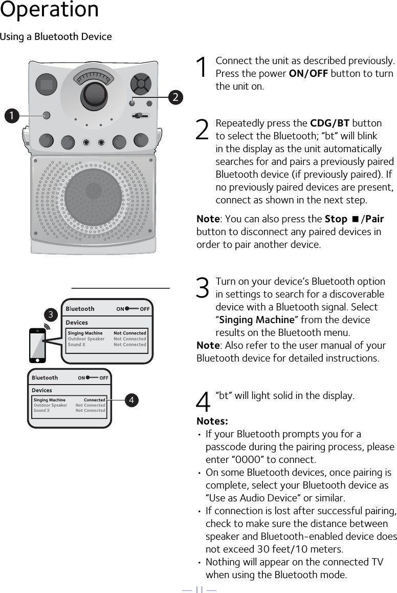 — 11 —OperationUsing a Bluetooth Device1  Connect the unit as described previously. Press the power ON/OFF button to turn the unit on.2  Repeatedly press the CDG/BT button to select the Bluetooth; “bt” will blink in the display as the unit automatically searches for and pairs a previously paired Bluetooth device (if previously paired). If no previously paired devices are present, connect as shown in the next step.Note: You can also press the Stop &lt;/Pair button to disconnect any paired devices in order to pair another device.  3 Turn on your device’s Bluetooth option in settings to search for a discoverable device with a Bluetooth signal. Select “Singing Machine” from the device results on the Bluetooth menu. Note: Also refer to the user manual of your Bluetooth device for detailed instructions.  4 “bt” will light solid in the display.Notes: • If your Bluetooth prompts you for a passcode during the pairing process, please enter “0000” to connect. •  On some Bluetooth devices, once pairing is complete, select your Bluetooth device as “Use as Audio Device” or similar.• If connection is lost after successful pairing, check to make sure the distance between speaker and Bluetooth-enabled device does not exceed 30 feet/10 meters.• Nothing will appear on the connected TV when using the Bluetooth mode.Please connect your Music DeviceYour Music Device is connected34Please connect your Music DeviceYour Music Device is connected21