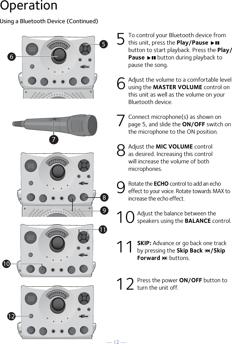 — 12 —OperationUsing a Bluetooth Device (Continued)5  To control your Bluetooth device from this unit, press the Play/Pause button to start playback. Press the Play/Pause   button during playback to pause the song. 6  Adjust the volume to a comfortable level using the MASTER VOLUME control on this unit as well as the volume on your Bluetooth device.  7   Connect microphone(s) as shown on page 5, and slide the ON/OFF switch on the microphone to the ON position.8  Adjust the MIC VOLUME control as desired. Increasing this control will increase the volume of both microphones.9 Rotate the ECHO control to add an echo effect to your voice. Rotate towards MAX to increase the echo effect.10  Adjust the balance between the speakers using the BALANCE control.11 SKIP: Advance or go back one track by pressing the Skip Back 9/Skip Forward : buttons.12  Press the power ON/OFF button to turn the unit off.56891011127