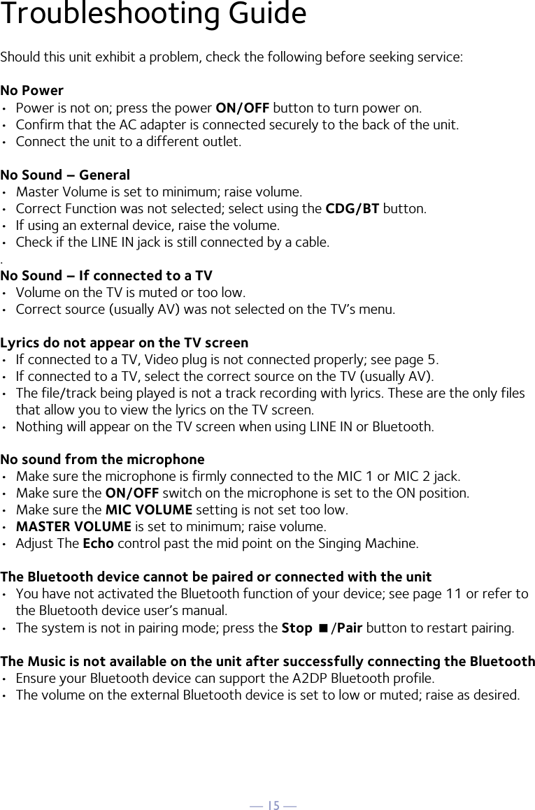 — 15 —Troubleshooting GuideShould this unit exhibit a problem, check the following before seeking service:No Power•  Power is not on; press the power ON/OFF button to turn power on.•  Confirm that the AC adapter is connected securely to the back of the unit.•  Connect the unit to a different outlet.No Sound – General•  Master Volume is set to minimum; raise volume.•  Correct Function was not selected; select using the CDG/BT button.•  If using an external device, raise the volume.•  Check if the LINE IN jack is still connected by a cable..No Sound – If connected to a TV•  Volume on the TV is muted or too low.•  Correct source (usually AV) was not selected on the TV’s menu.Lyrics do not appear on the TV screen•  If connected to a TV, Video plug is not connected properly; see page 5.•  If connected to a TV, select the correct source on the TV (usually AV).•  The file/track being played is not a track recording with lyrics. These are the only files that allow you to view the lyrics on the TV screen.•  Nothing will appear on the TV screen when using LINE IN or Bluetooth.No sound from the microphone•  Make sure the microphone is firmly connected to the MIC 1 or MIC 2 jack.•  Make sure the ON/OFF switch on the microphone is set to the ON position.•  Make sure the MIC VOLUME setting is not set too low.•  MASTER VOLUME is set to minimum; raise volume.•  Adjust The Echo control past the mid point on the Singing Machine.The Bluetooth device cannot be paired or connected with the unit•  You have not activated the Bluetooth function of your device; see page 11 or refer to the Bluetooth device user’s manual. •  The system is not in pairing mode; press the Stop &lt;/Pair button to restart pairing.The Music is not available on the unit after successfully connecting the Bluetooth•  Ensure your Bluetooth device can support the A2DP Bluetooth profile.•  The volume on the external Bluetooth device is set to low or muted; raise as desired.